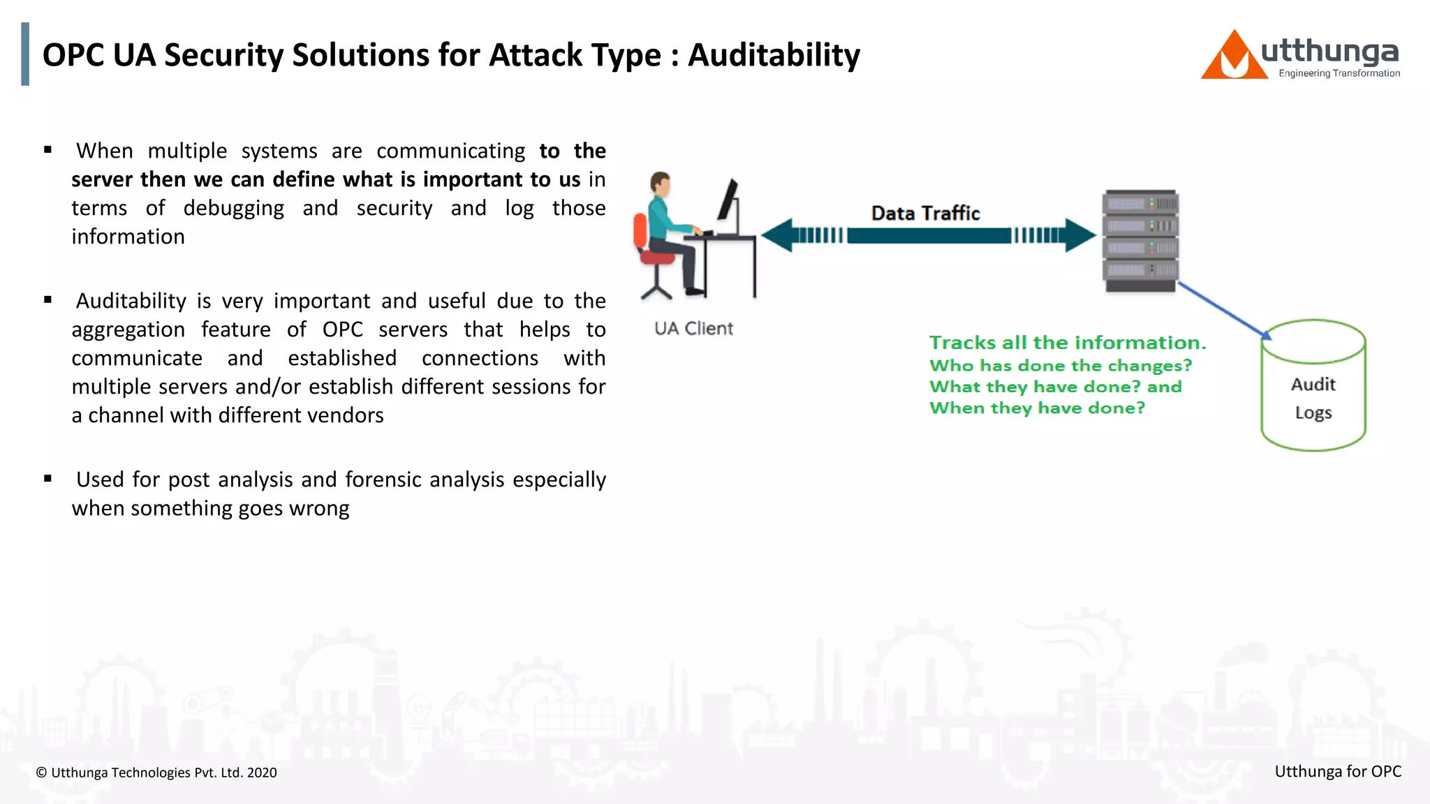 © Utthunga Technologies Pvt. Ltd. 2020
OPC UA Security Solutions for Attack Type : Auditability
 When multiple systems are communicating to the
server then we can define what is important to us in
terms of debugging and security and log those
information
 Auditability is very important and useful due to the
aggregation feature of OPC servers that helps to
communicate and established connections with
multiple servers and/or establish different sessions for
a channel with different vendors
 Used for post analysis and forensic analysis especially
when something goes wrong
Utthunga for OPC
 