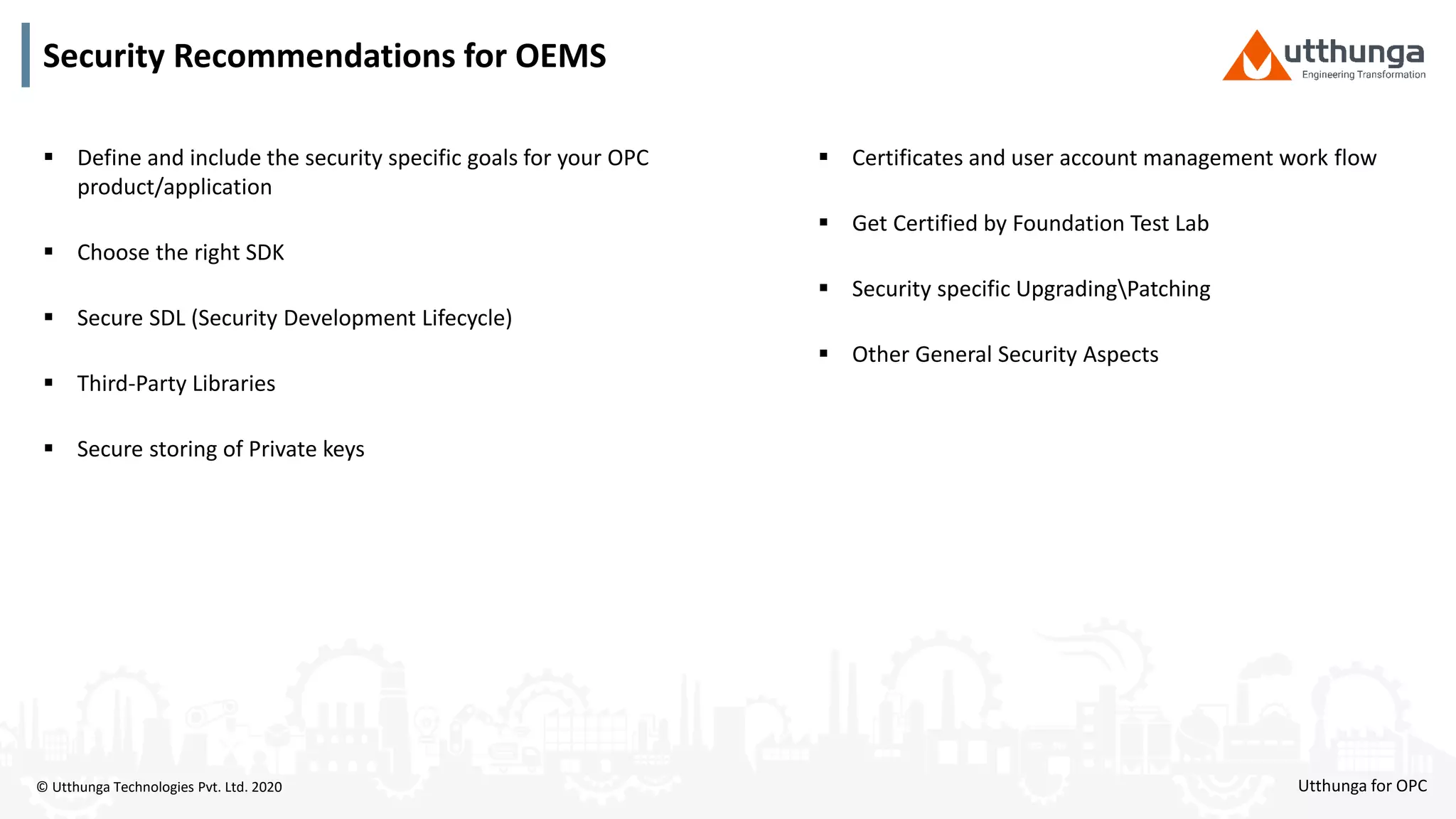 © Utthunga Technologies Pvt. Ltd. 2020 Utthunga for OPC
 Define and include the security specific goals for your OPC
product/application
 Choose the right SDK
 Secure SDL (Security Development Lifecycle)
 Third-Party Libraries
 Secure storing of Private keys
 Certificates and user account management work flow
 Get Certified by Foundation Test Lab
 Security specific UpgradingPatching
 Other General Security Aspects
Security Recommendations for OEMS
 
