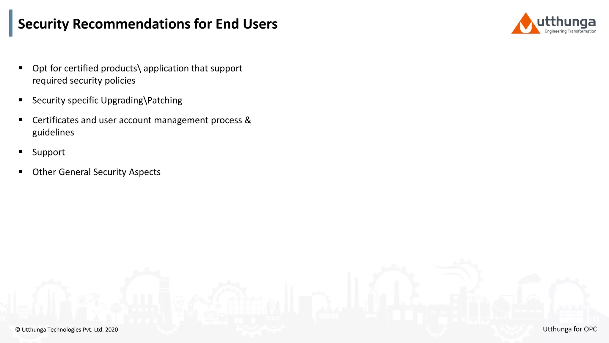 © Utthunga Technologies Pvt. Ltd. 2020 Utthunga for OPC
 Opt for certified products application that support
required security policies
 Security specific UpgradingPatching
 Certificates and user account management process &
guidelines
 Support
 Other General Security Aspects
Security Recommendations for End Users
 