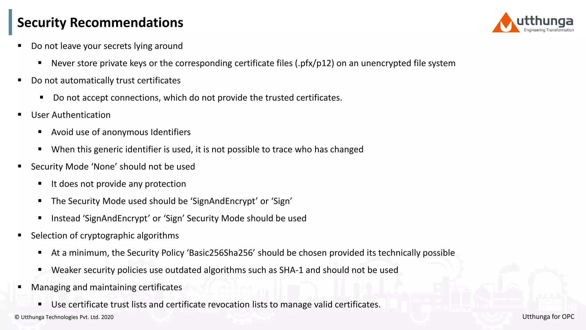 © Utthunga Technologies Pvt. Ltd. 2020
Security Recommendations
 Do not leave your secrets lying around
 Never store private keys or the corresponding certificate files (.pfx/p12) on an unencrypted file system
 Do not automatically trust certificates
 Do not accept connections, which do not provide the trusted certificates.
 User Authentication
 Avoid use of anonymous Identifiers
 When this generic identifier is used, it is not possible to trace who has changed
 Security Mode ‘None’ should not be used
 It does not provide any protection
 The Security Mode used should be ‘SignAndEncrypt’ or ‘Sign’
 Instead ‘SignAndEncrypt’ or ‘Sign’ Security Mode should be used
 Selection of cryptographic algorithms
 At a minimum, the Security Policy ‘Basic256Sha256’ should be chosen provided its technically possible
 Weaker security policies use outdated algorithms such as SHA-1 and should not be used
 Managing and maintaining certificates
 Use certificate trust lists and certificate revocation lists to manage valid certificates.
Utthunga for OPC
 