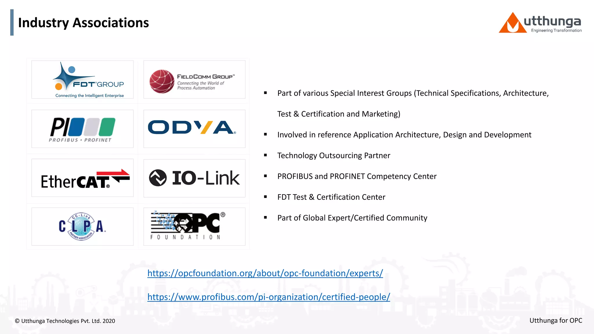 © Utthunga Technologies Pvt. Ltd. 2020
Industry Associations
 Part of various Special Interest Groups (Technical Specifications, Architecture,
Test & Certification and Marketing)
 Involved in reference Application Architecture, Design and Development
 Technology Outsourcing Partner
 PROFIBUS and PROFINET Competency Center
 FDT Test & Certification Center
 Part of Global Expert/Certified Community
https://opcfoundation.org/about/opc-foundation/experts/
https://www.profibus.com/pi-organization/certified-people/
Utthunga for OPC
 