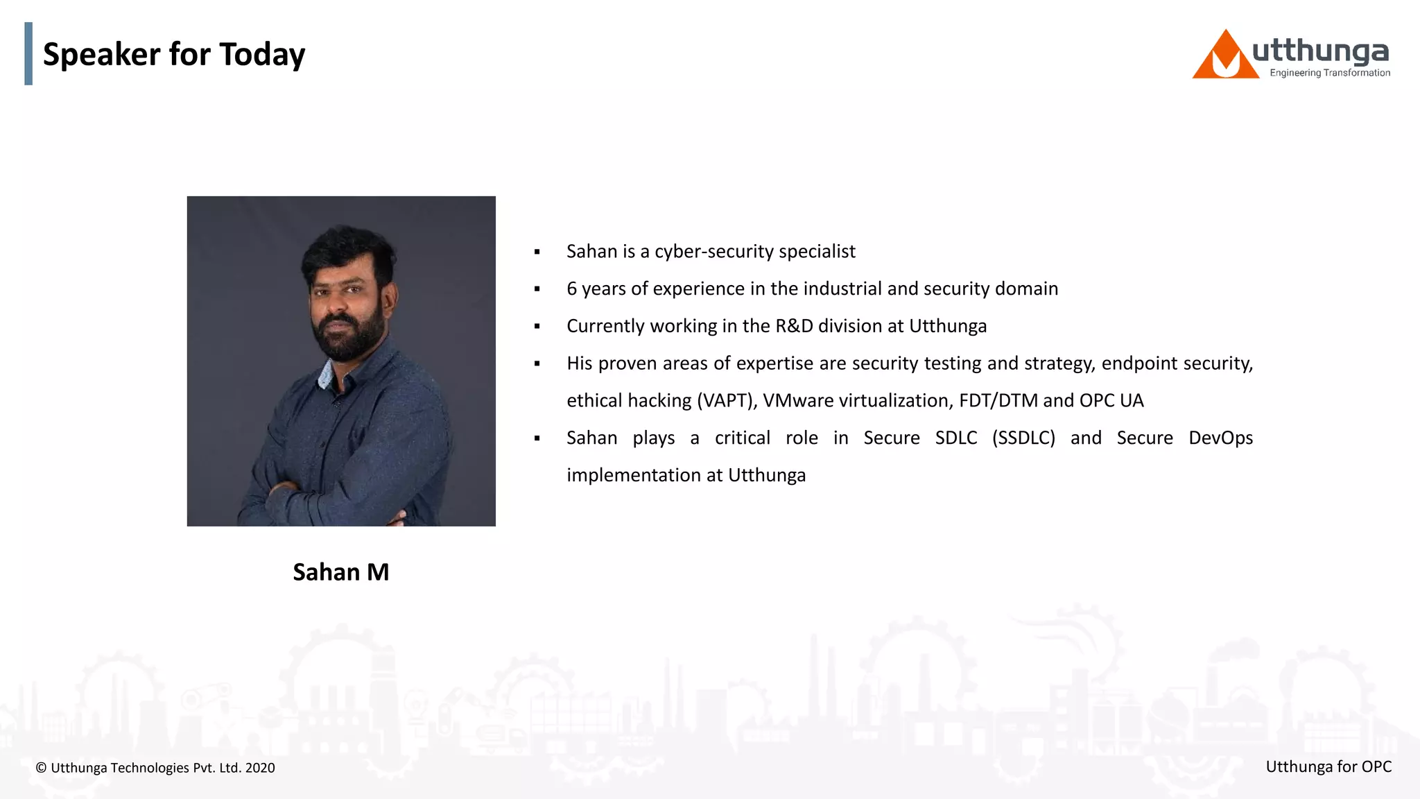 © Utthunga Technologies Pvt. Ltd. 2020
Speaker for Today
 Sahan is a cyber-security specialist
 6 years of experience in the industrial and security domain
 Currently working in the R&D division at Utthunga
 His proven areas of expertise are security testing and strategy, endpoint security,
ethical hacking (VAPT), VMware virtualization, FDT/DTM and OPC UA
 Sahan plays a critical role in Secure SDLC (SSDLC) and Secure DevOps
implementation at Utthunga
Sahan M
Utthunga for OPC
 