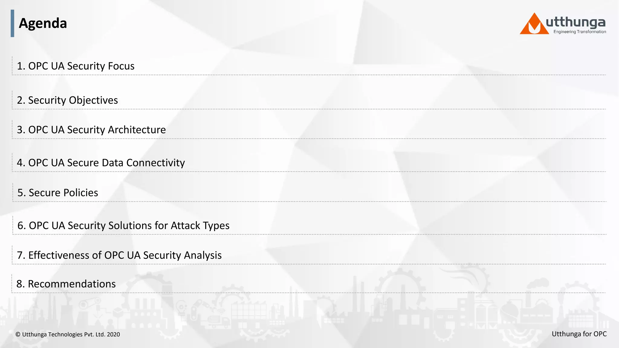 © Utthunga Technologies Pvt. Ltd. 2020
4. OPC UA Secure Data Connectivity
3. OPC UA Security Architecture
2. Security Objectives
1. OPC UA Security Focus
6. OPC UA Security Solutions for Attack Types
5. Secure Policies
7. Effectiveness of OPC UA Security Analysis
8. Recommendations
Agenda
Utthunga for OPC
 