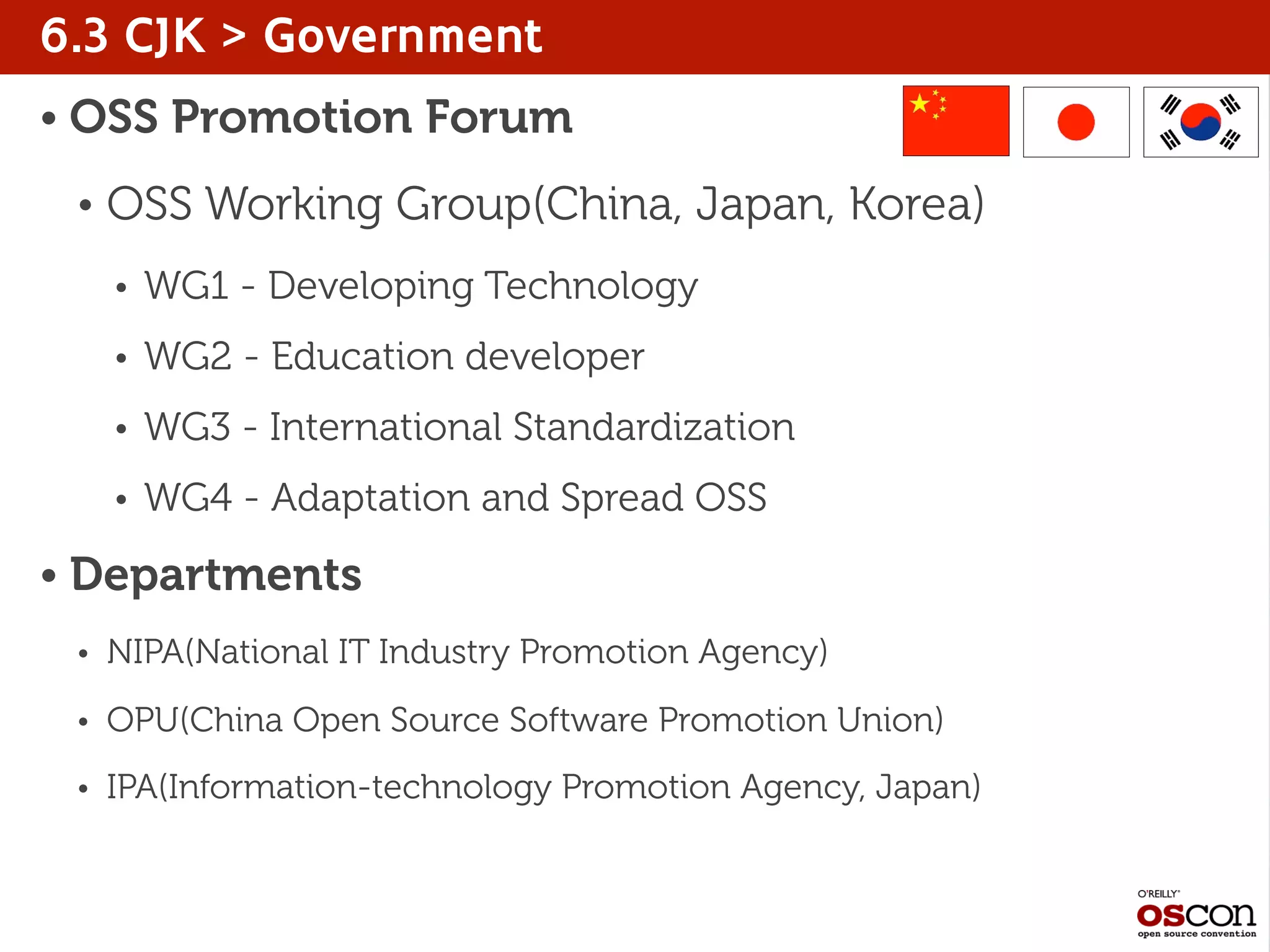 6.3 CJK > Government
• OSS Promotion Forum
• OSS Working Group(China, Japan, Korea)
• WG1 - Developing Technology
• WG2 - Education developer
• WG3 - International Standardization
• WG4 - Adaptation and Spread OSS
• Departments
• NIPA(National IT Industry Promotion Agency)
• OPU(China Open Source Software Promotion Union)
• IPA(Information-technology Promotion Agency, Japan)
 