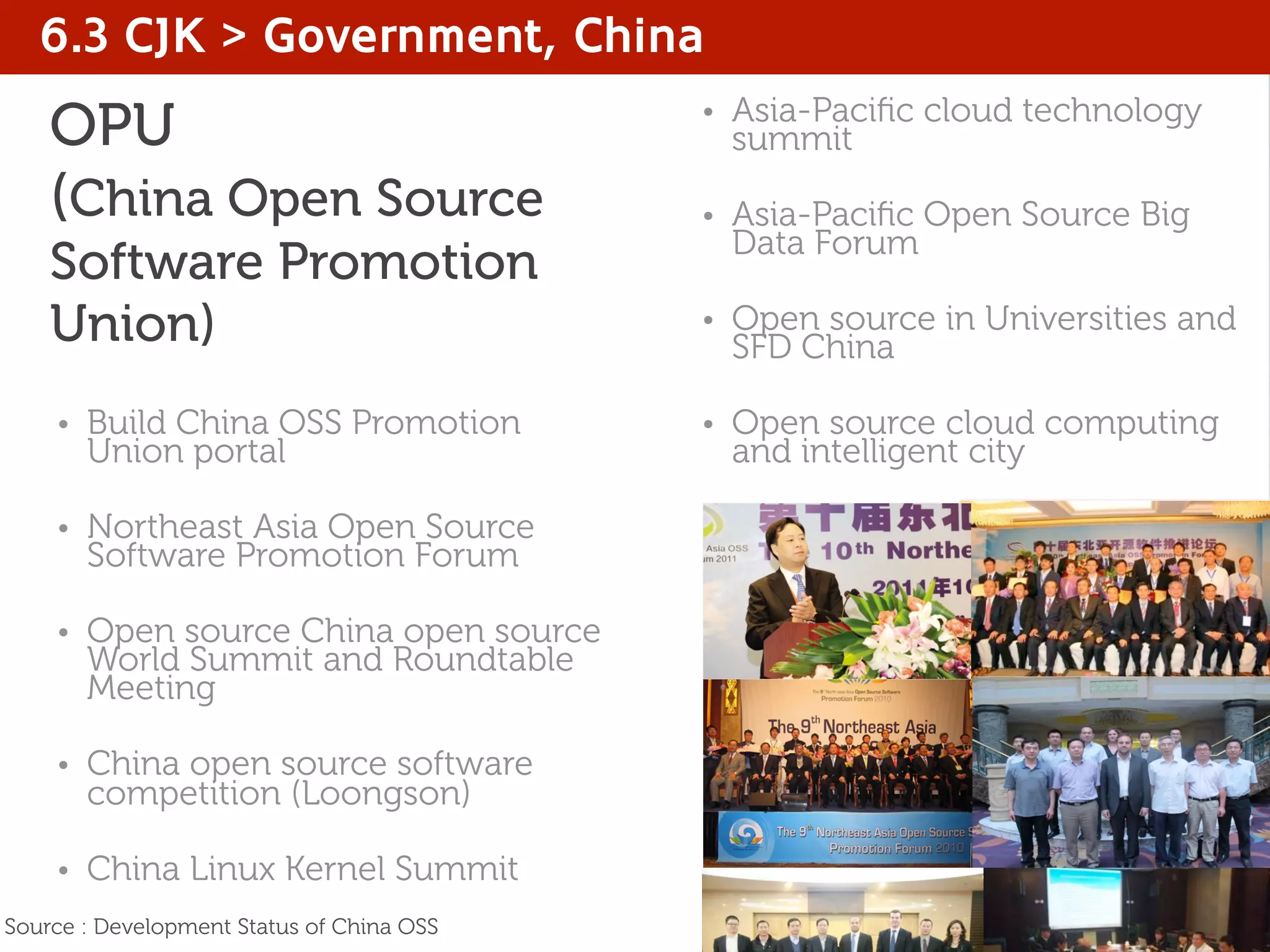 OPU
(China Open Source
Software Promotion
Union)
• Build China OSS Promotion
Union portal
• Northeast Asia Open Source
Software Promotion Forum
• Open source China open source
World Summit and Roundtable
Meeting
• China open source software
competition (Loongson)
• China Linux Kernel Summit
• Asia-Paciﬁc cloud technology
summit
• Asia-Paciﬁc Open Source Big
Data Forum
• Open source in Universities and
SFD China
• Open source cloud computing
and intelligent city
6.3 CJK > Government, China
Source : Development Status of China OSS
 