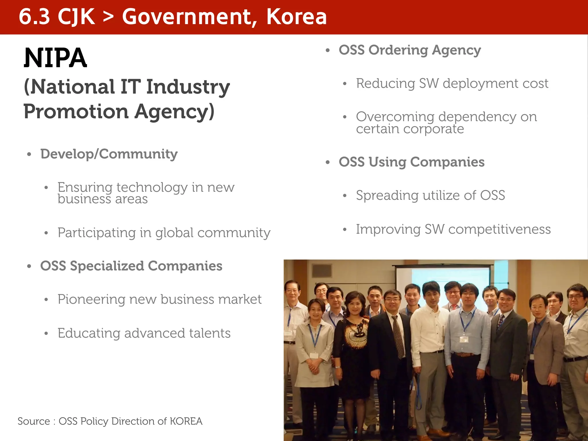 NIPA
(National IT Industry
Promotion Agency)
• Develop/Community
• Ensuring technology in new
business areas
• Participating in global community
• OSS Specialized Companies
• Pioneering new business market
• Educating advanced talents
• OSS Ordering Agency
• Reducing SW deployment cost
• Overcoming dependency on
certain corporate
• OSS Using Companies
• Spreading utilize of OSS
• Improving SW competitiveness
6.3 CJK > Government, Korea
Source : OSS Policy Direction of KOREA
 