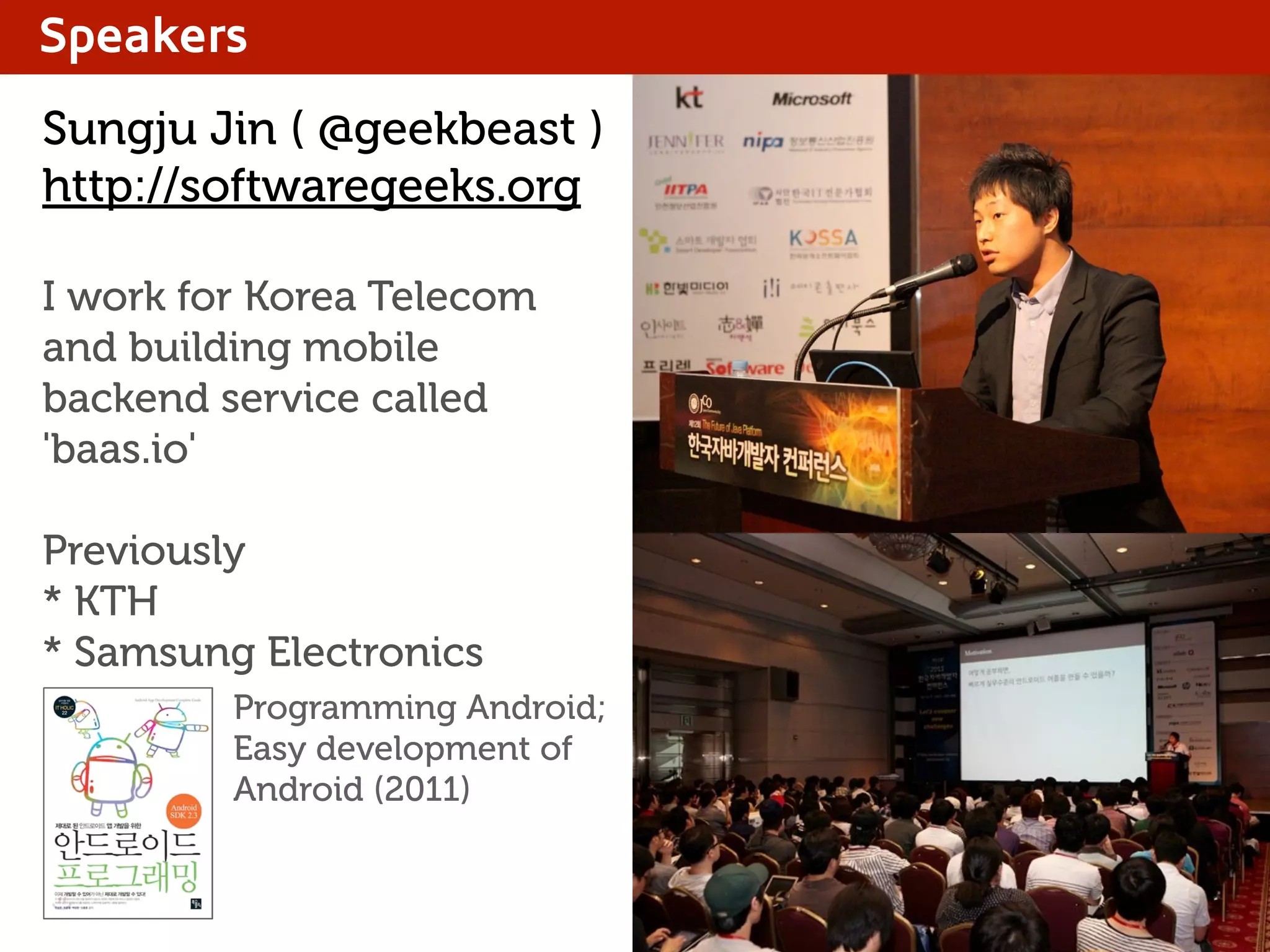 Speakers
Sungju Jin ( @geekbeast )
http://softwaregeeks.org
I work for Korea Telecom
and building mobile
backend service called
'baas.io'
Previously
* KTH
* Samsung Electronics
Programming Android;
Easy development of
Android (2011)
 