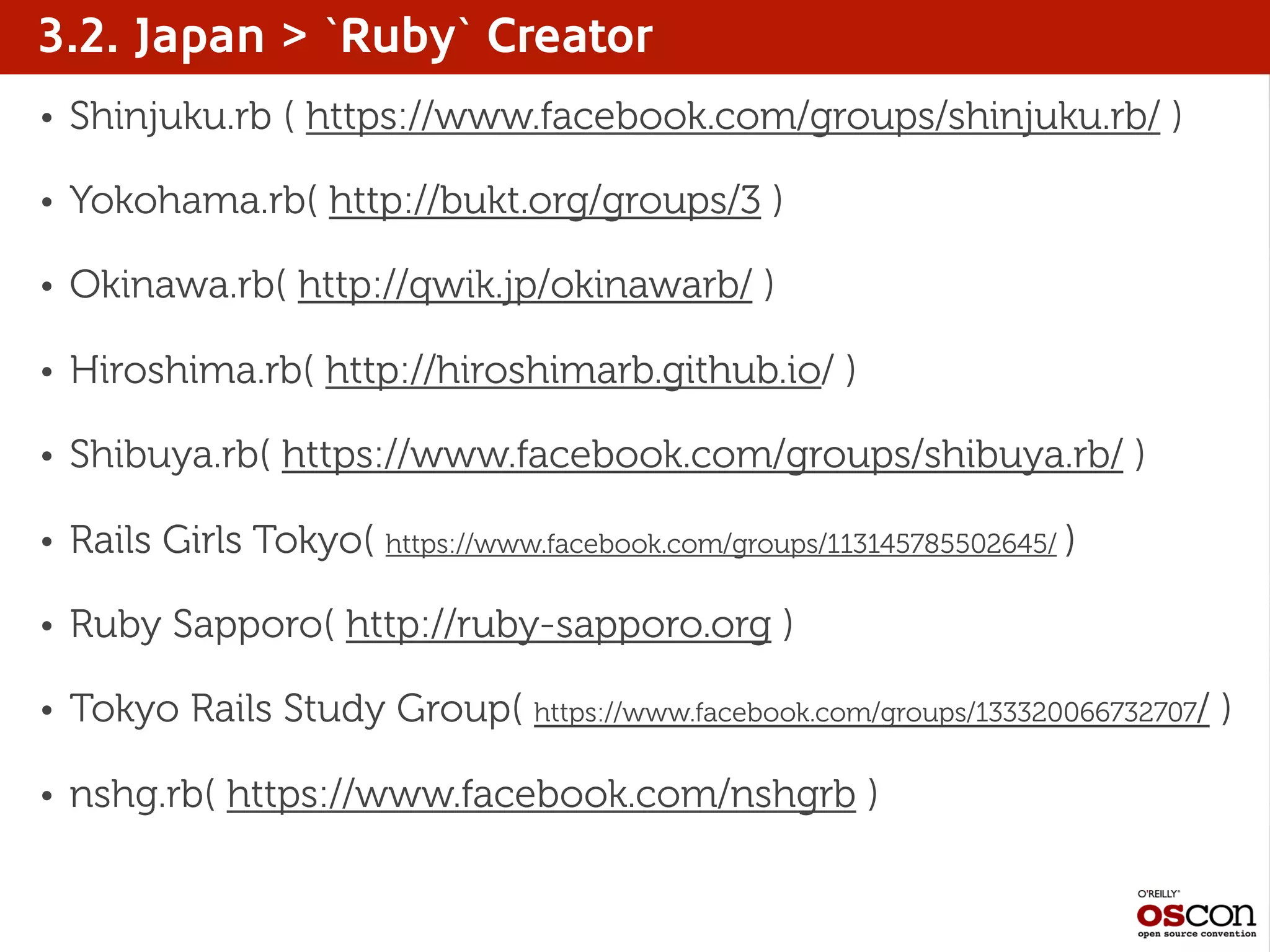 3.2. Japan > `Ruby` Creator
• Shinjuku.rb ( https://www.facebook.com/groups/shinjuku.rb/ )
• Yokohama.rb( http://bukt.org/groups/3 )
• Okinawa.rb( http://qwik.jp/okinawarb/ )
• Hiroshima.rb( http://hiroshimarb.github.io/ )
• Shibuya.rb( https://www.facebook.com/groups/shibuya.rb/ )
• Rails Girls Tokyo( https://www.facebook.com/groups/113145785502645/ )
• Ruby Sapporo( http://ruby-sapporo.org )
• Tokyo Rails Study Group( https://www.facebook.com/groups/133320066732707/ )
• nshg.rb( https://www.facebook.com/nshgrb )
 
