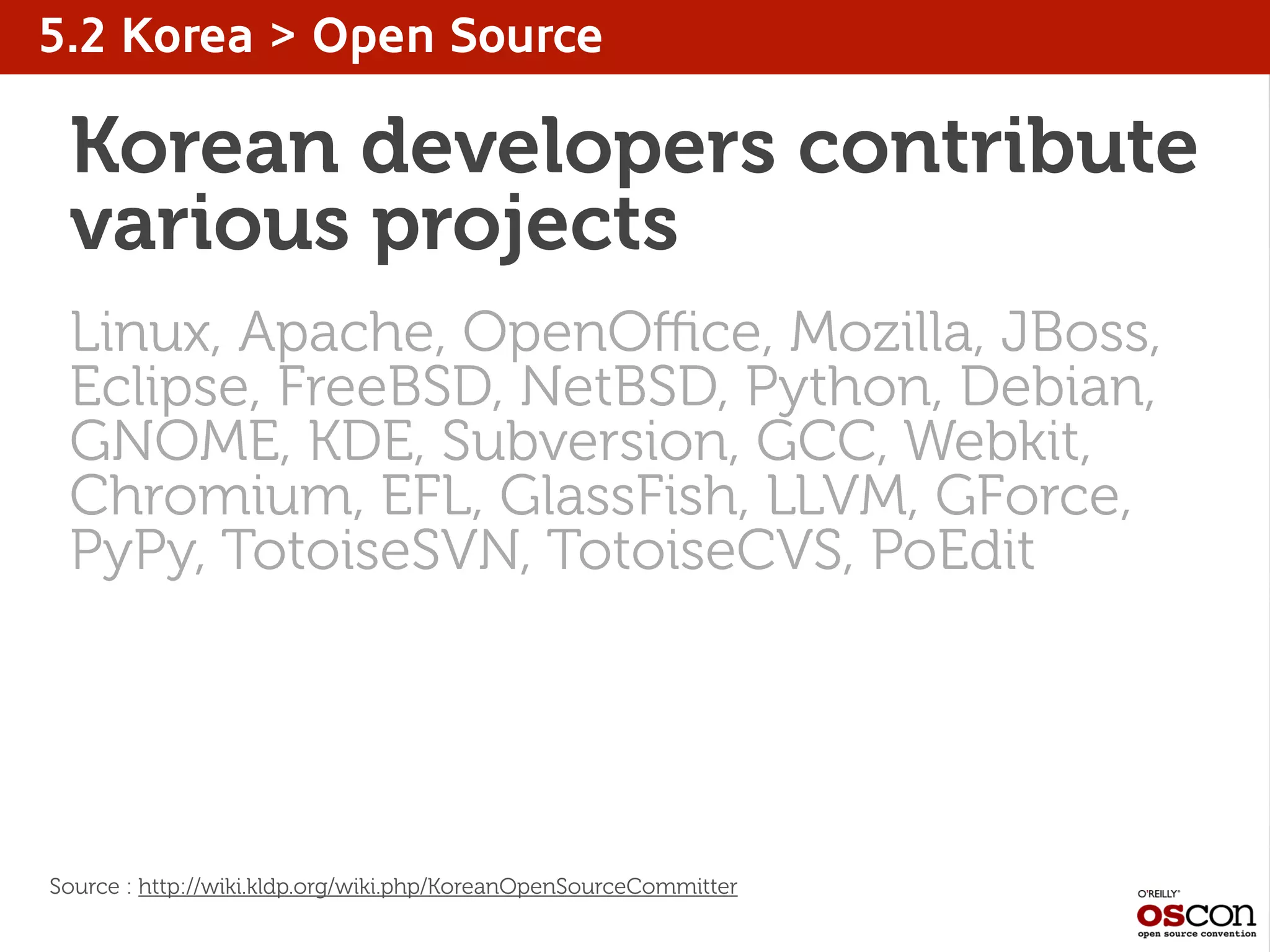 5.2 Korea > Open Source
Korean developers contribute
various projects
Linux, Apache, OpenOﬃce, Mozilla, JBoss,
Eclipse, FreeBSD, NetBSD, Python, Debian,
GNOME, KDE, Subversion, GCC, Webkit,
Chromium, EFL, GlassFish, LLVM, GForce,
PyPy, TotoiseSVN, TotoiseCVS, PoEdit
Source : http://wiki.kldp.org/wiki.php/KoreanOpenSourceCommitter
 