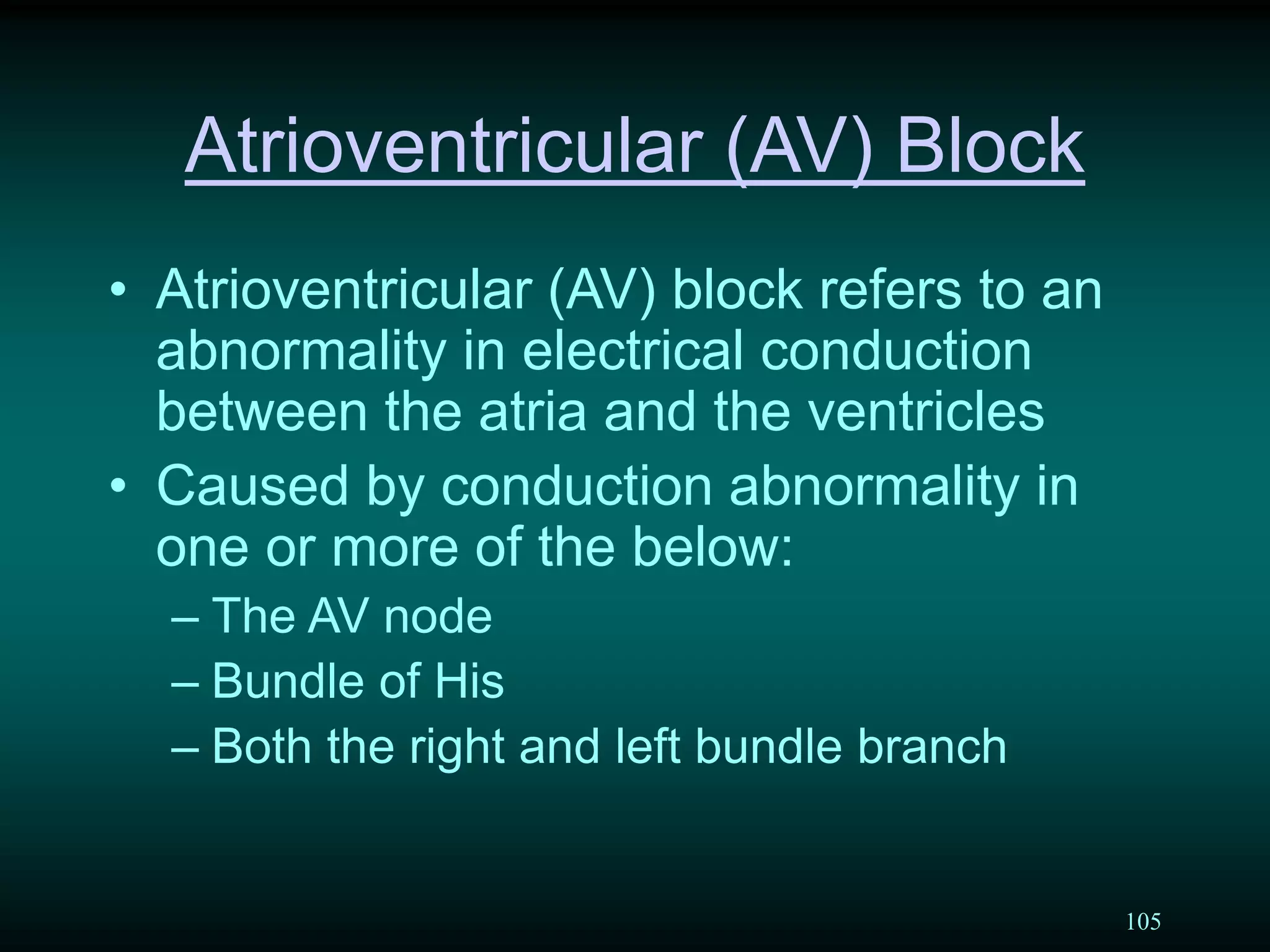 105
Atrioventricular (AV) Block
• Atrioventricular (AV) block refers to an
abnormality in electrical conduction
between the atria and the ventricles
• Caused by conduction abnormality in
one or more of the below:
– The AV node
– Bundle of His
– Both the right and left bundle branch
 