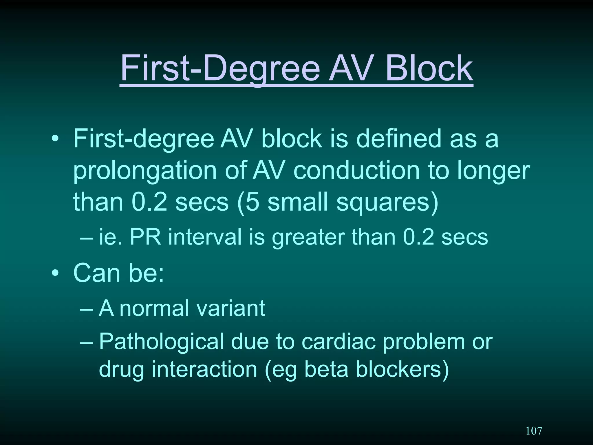 107
First-Degree AV Block
• First-degree AV block is defined as a
prolongation of AV conduction to longer
than 0.2 secs (5 small squares)
– ie. PR interval is greater than 0.2 secs
• Can be:
– A normal variant
– Pathological due to cardiac problem or
drug interaction (eg beta blockers)
 