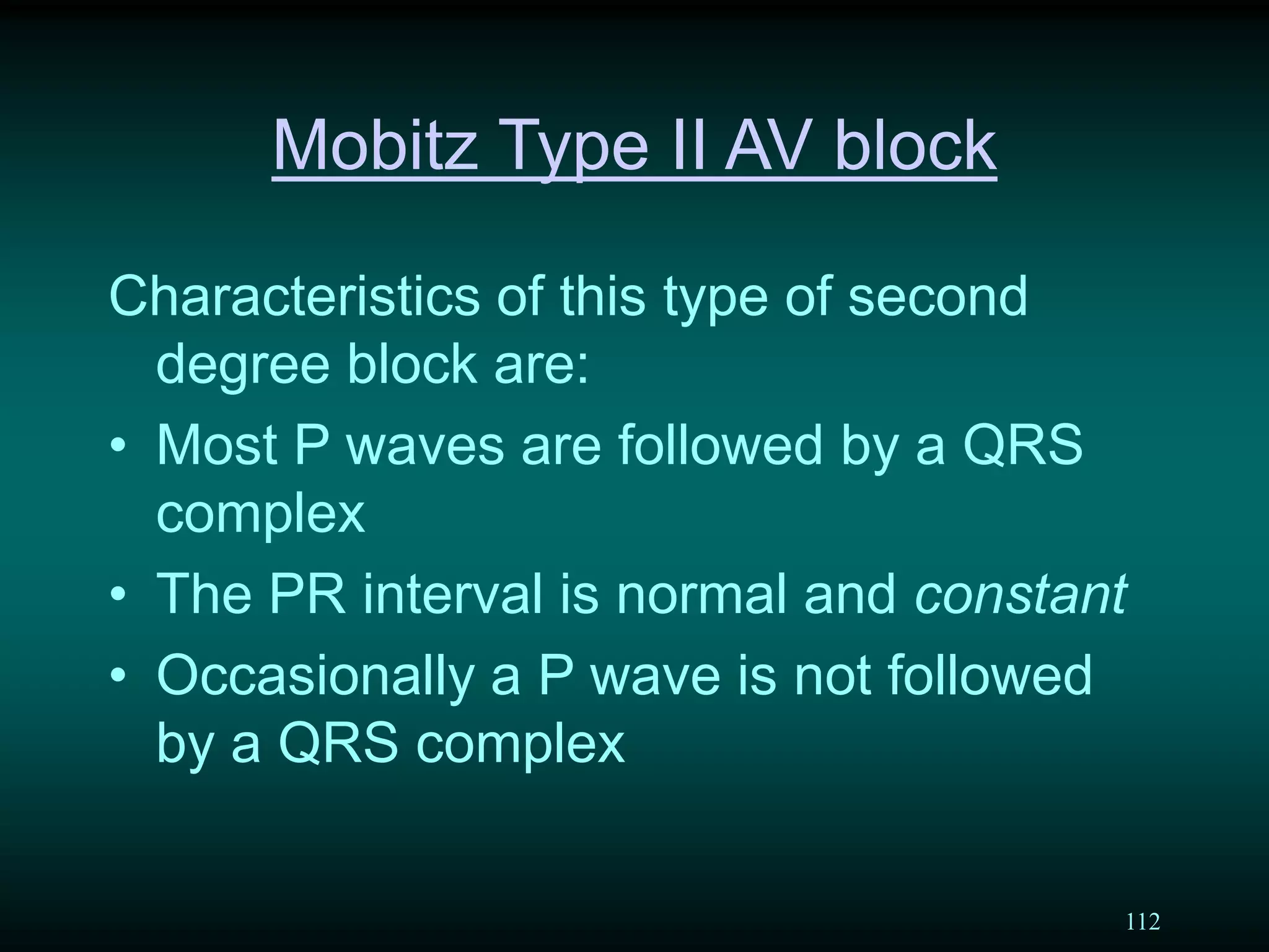 112
Mobitz Type II AV block
Characteristics of this type of second
degree block are:
• Most P waves are followed by a QRS
complex
• The PR interval is normal and constant
• Occasionally a P wave is not followed
by a QRS complex
 