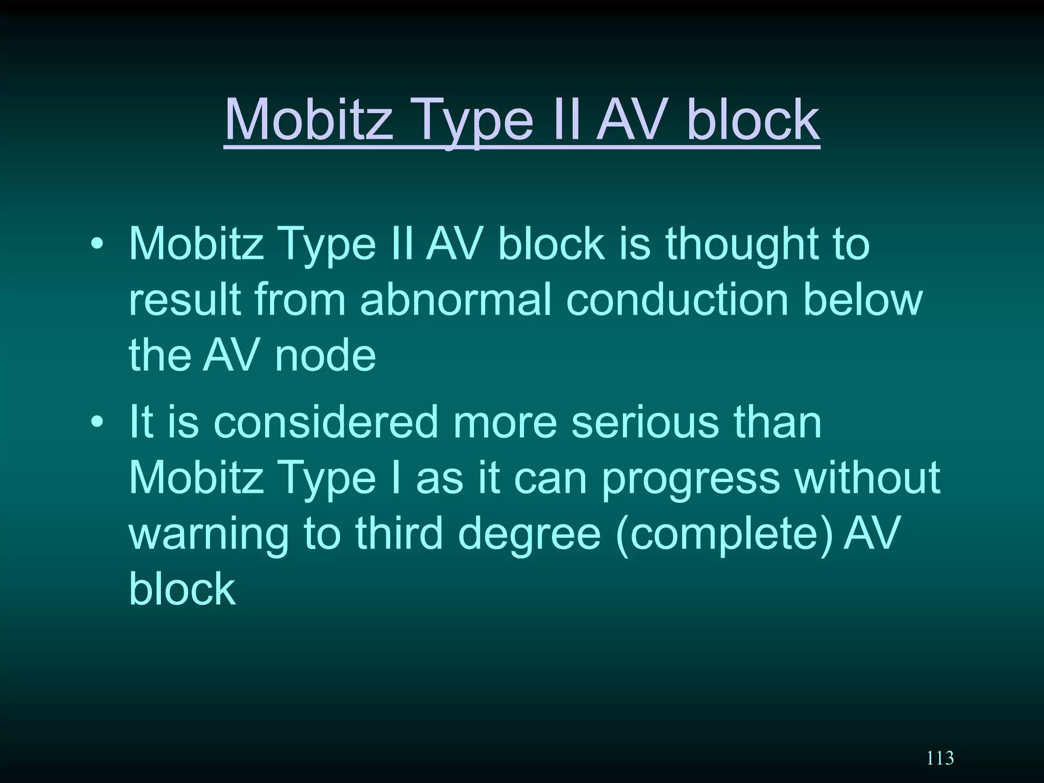 113
Mobitz Type II AV block
• Mobitz Type II AV block is thought to
result from abnormal conduction below
the AV node
• It is considered more serious than
Mobitz Type I as it can progress without
warning to third degree (complete) AV
block
 