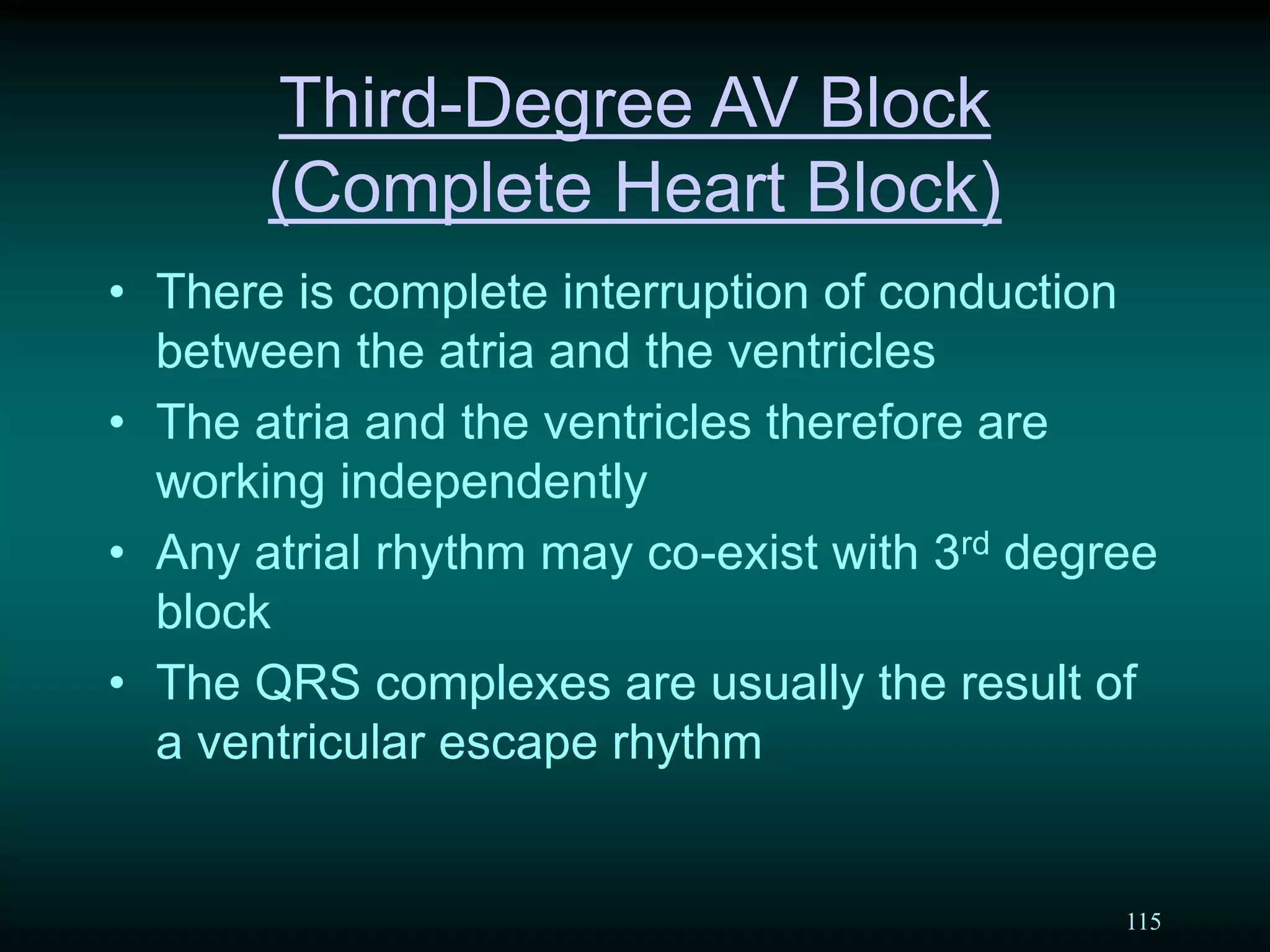115
Third-Degree AV Block
(Complete Heart Block)
• There is complete interruption of conduction
between the atria and the ventricles
• The atria and the ventricles therefore are
working independently
• Any atrial rhythm may co-exist with 3rd degree
block
• The QRS complexes are usually the result of
a ventricular escape rhythm
 