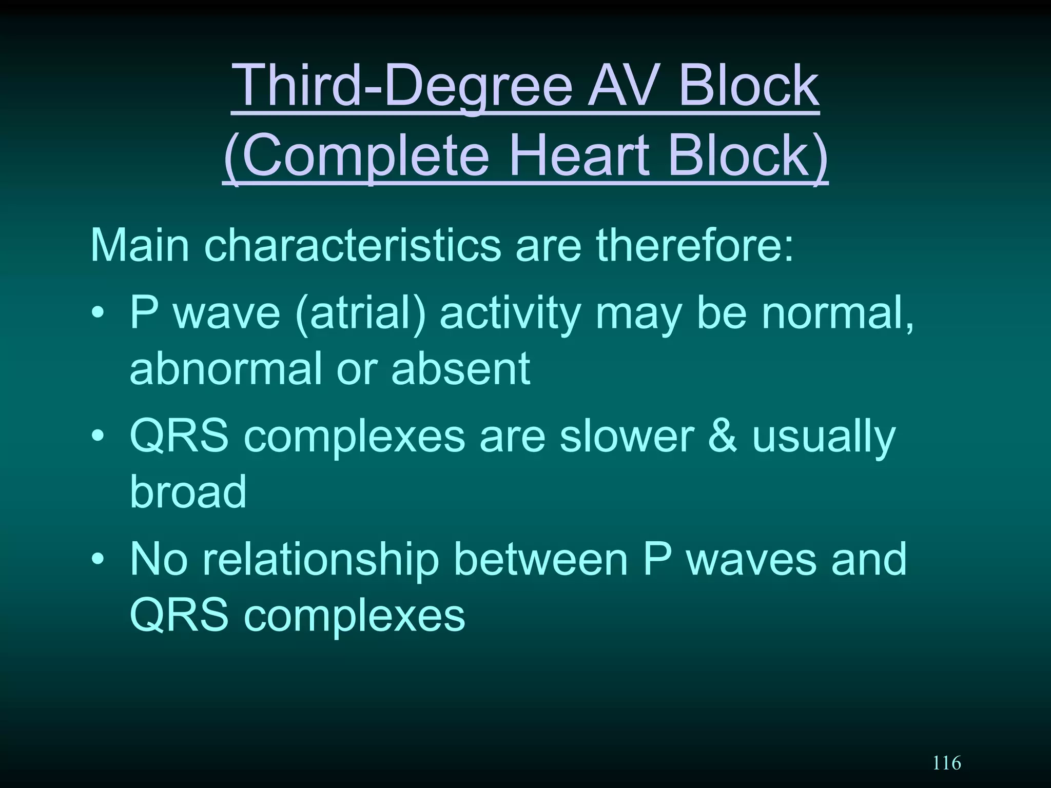 116
Third-Degree AV Block
(Complete Heart Block)
Main characteristics are therefore:
• P wave (atrial) activity may be normal,
abnormal or absent
• QRS complexes are slower & usually
broad
• No relationship between P waves and
QRS complexes
 