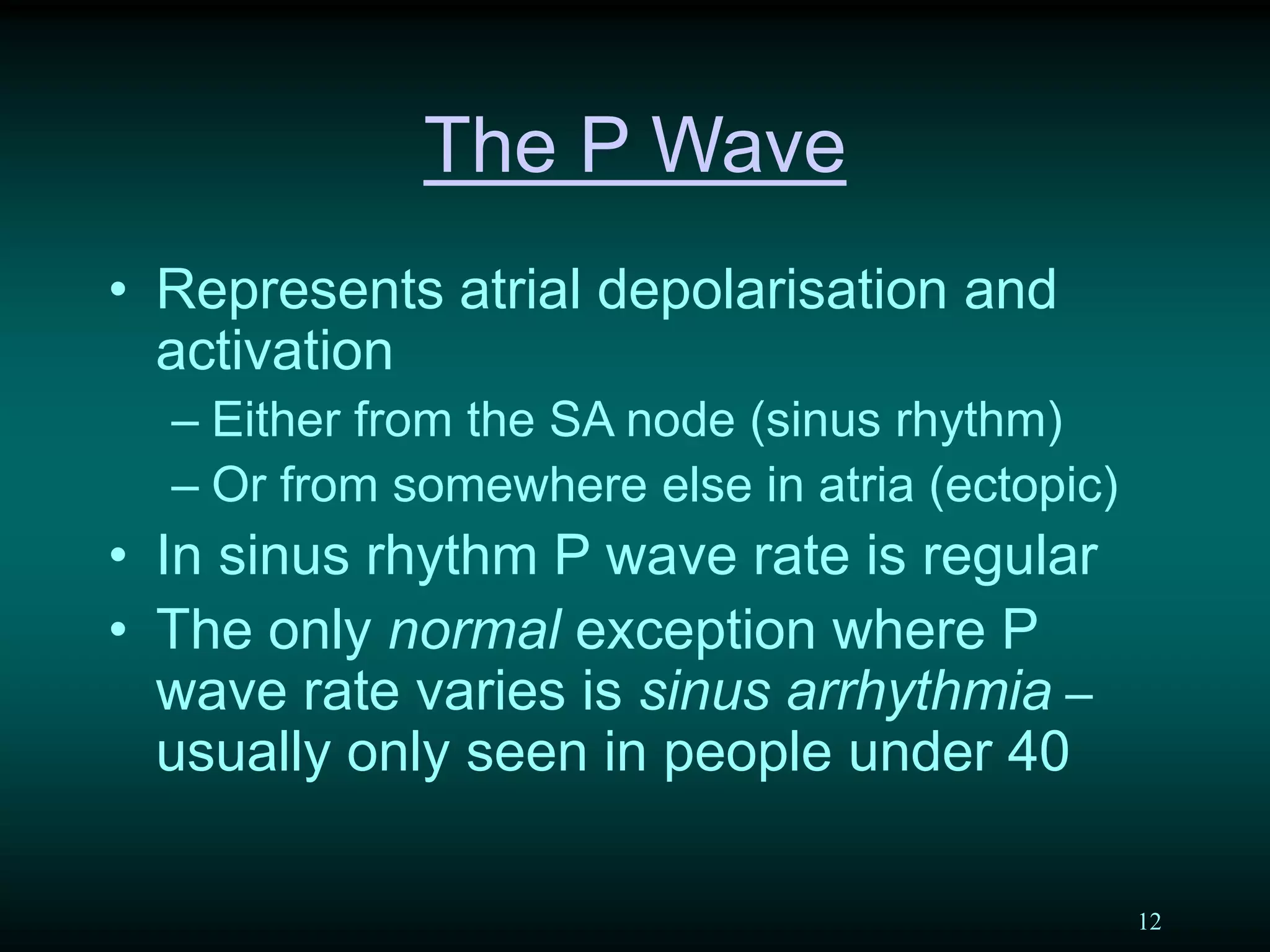 12
The P Wave
• Represents atrial depolarisation and
activation
– Either from the SA node (sinus rhythm)
– Or from somewhere else in atria (ectopic)
• In sinus rhythm P wave rate is regular
• The only normal exception where P
wave rate varies is sinus arrhythmia –
usually only seen in people under 40
 