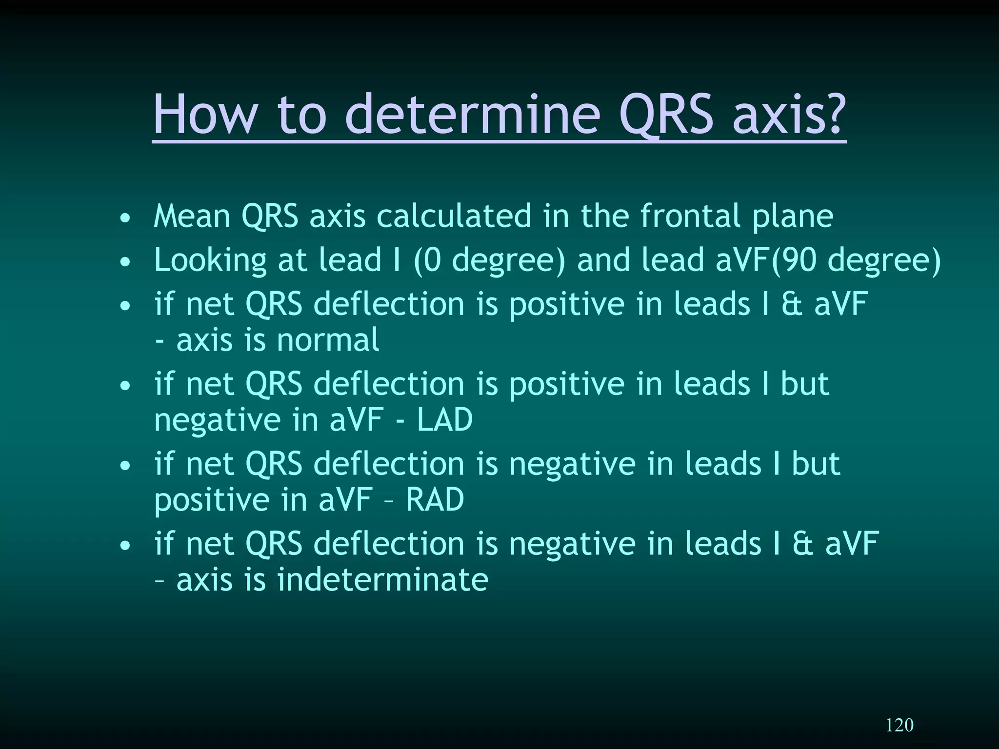 120
• Mean QRS axis calculated in the frontal plane
• Looking at lead I (0 degree) and lead aVF(90 degree)
• if net QRS deflection is positive in leads I & aVF
- axis is normal
• if net QRS deflection is positive in leads I but
negative in aVF - LAD
• if net QRS deflection is negative in leads I but
positive in aVF – RAD
• if net QRS deflection is negative in leads I & aVF
– axis is indeterminate
How to determine QRS axis?
 