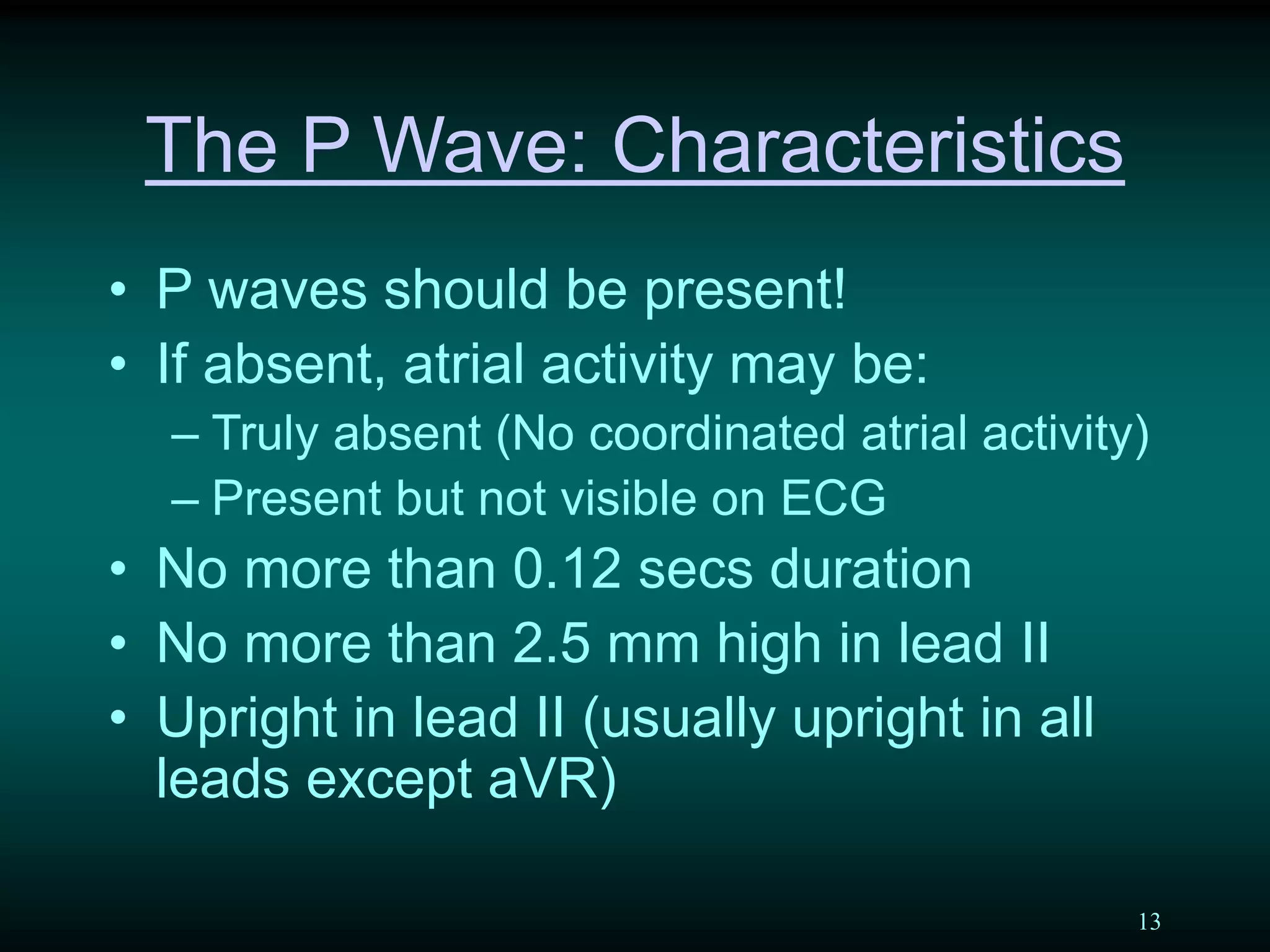 13
The P Wave: Characteristics
• P waves should be present!
• If absent, atrial activity may be:
– Truly absent (No coordinated atrial activity)
– Present but not visible on ECG
• No more than 0.12 secs duration
• No more than 2.5 mm high in lead II
• Upright in lead II (usually upright in all
leads except aVR)
 