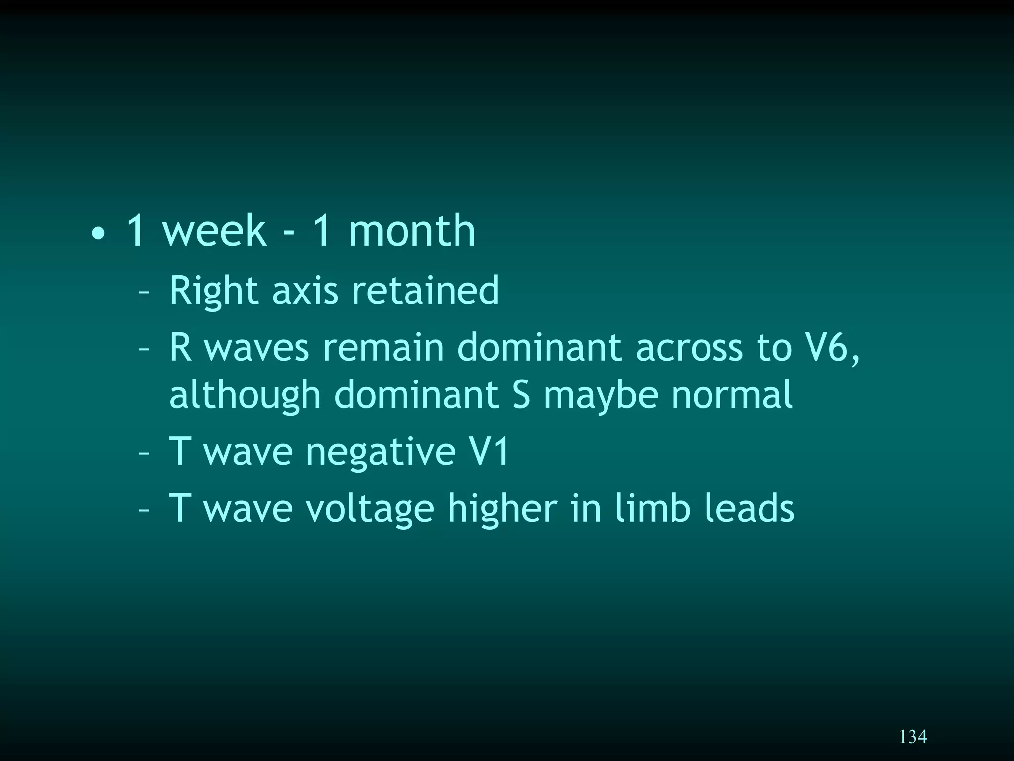 134
• 1 week - 1 month
– Right axis retained
– R waves remain dominant across to V6,
although dominant S maybe normal
– T wave negative V1
– T wave voltage higher in limb leads
 