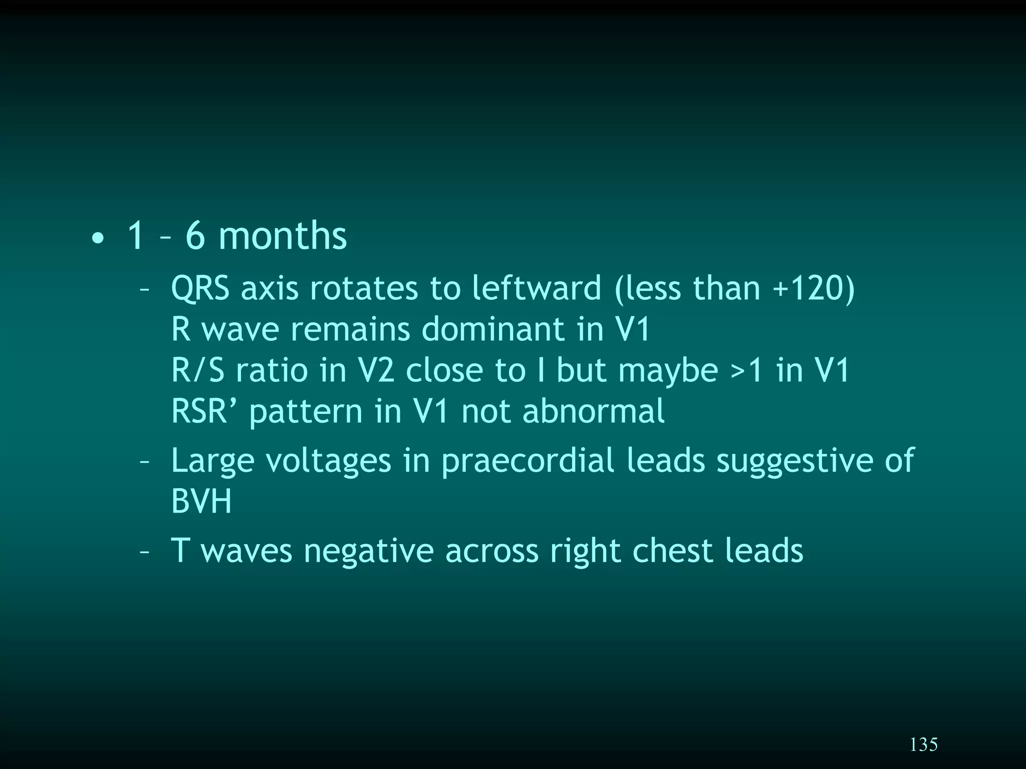 135
• 1 – 6 months
– QRS axis rotates to leftward (less than +120)
R wave remains dominant in V1
R/S ratio in V2 close to I but maybe >1 in V1
RSR’ pattern in V1 not abnormal
– Large voltages in praecordial leads suggestive of
BVH
– T waves negative across right chest leads
 