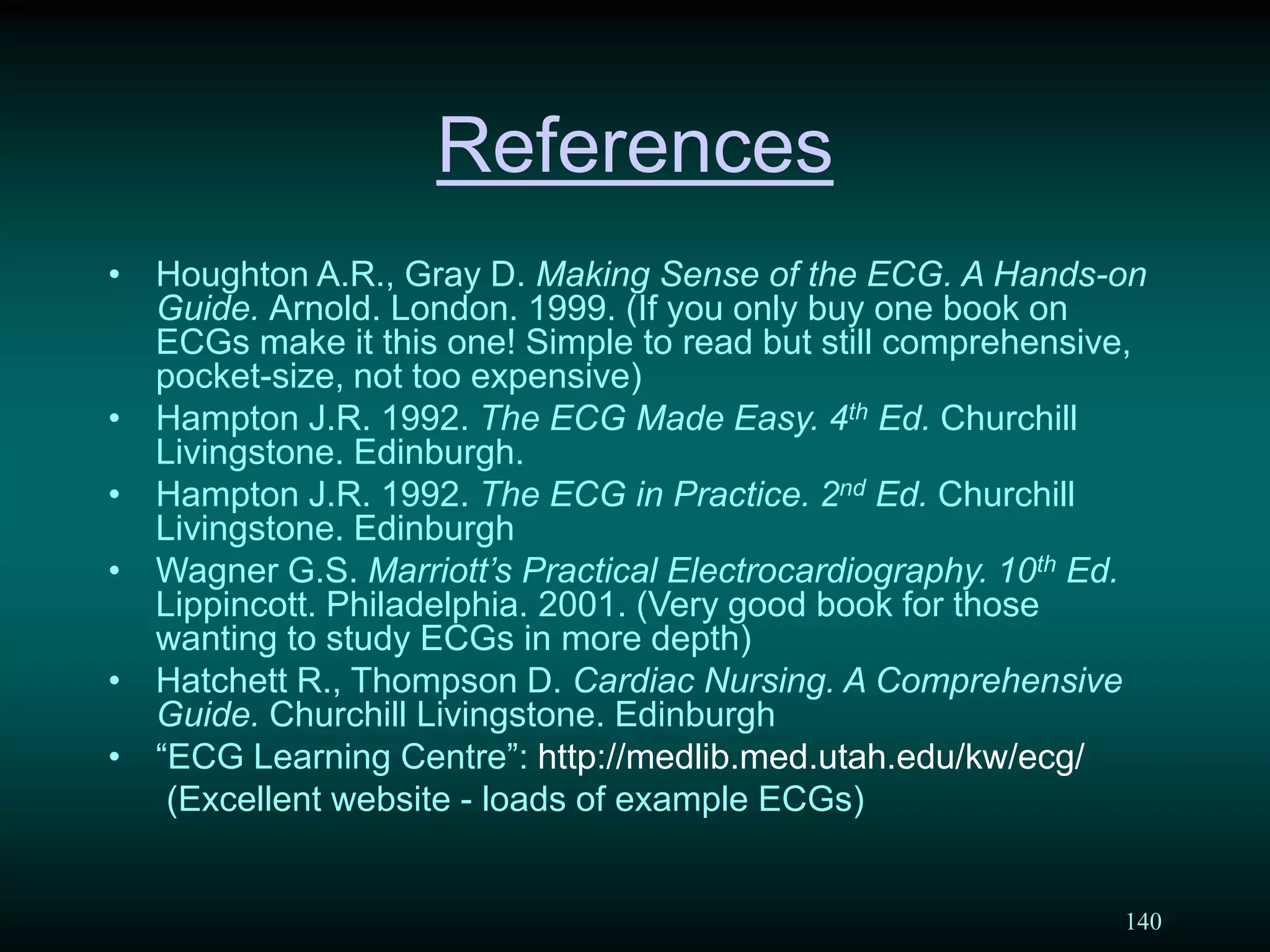 140
References
• Houghton A.R., Gray D. Making Sense of the ECG. A Hands-on
Guide. Arnold. London. 1999. (If you only buy one book on
ECGs make it this one! Simple to read but still comprehensive,
pocket-size, not too expensive)
• Hampton J.R. 1992. The ECG Made Easy. 4th Ed. Churchill
Livingstone. Edinburgh.
• Hampton J.R. 1992. The ECG in Practice. 2nd Ed. Churchill
Livingstone. Edinburgh
• Wagner G.S. Marriott’s Practical Electrocardiography. 10th Ed.
Lippincott. Philadelphia. 2001. (Very good book for those
wanting to study ECGs in more depth)
• Hatchett R., Thompson D. Cardiac Nursing. A Comprehensive
Guide. Churchill Livingstone. Edinburgh
• “ECG Learning Centre”: http://medlib.med.utah.edu/kw/ecg/
(Excellent website - loads of example ECGs)
 