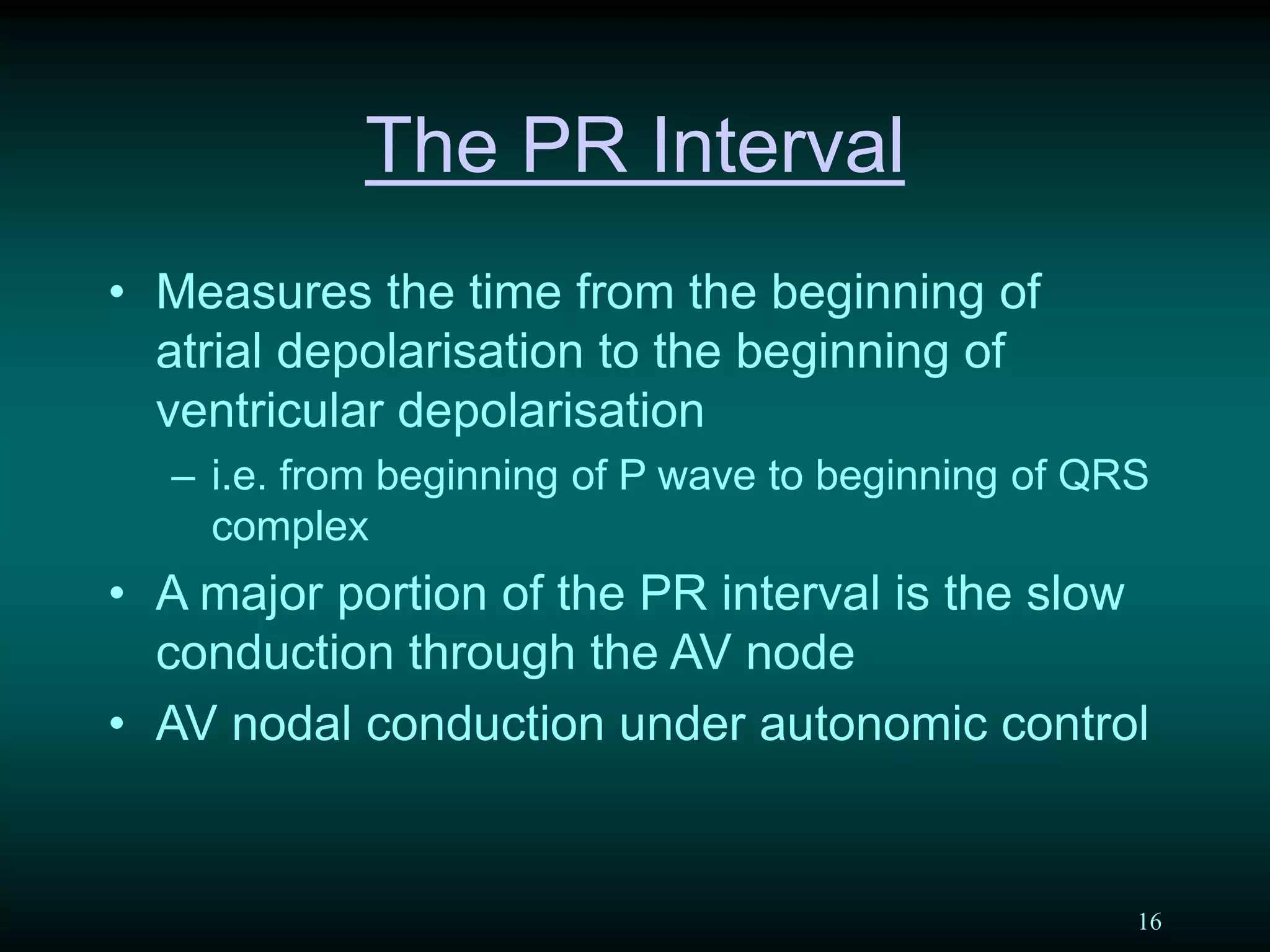 16
The PR Interval
• Measures the time from the beginning of
atrial depolarisation to the beginning of
ventricular depolarisation
– i.e. from beginning of P wave to beginning of QRS
complex
• A major portion of the PR interval is the slow
conduction through the AV node
• AV nodal conduction under autonomic control
 