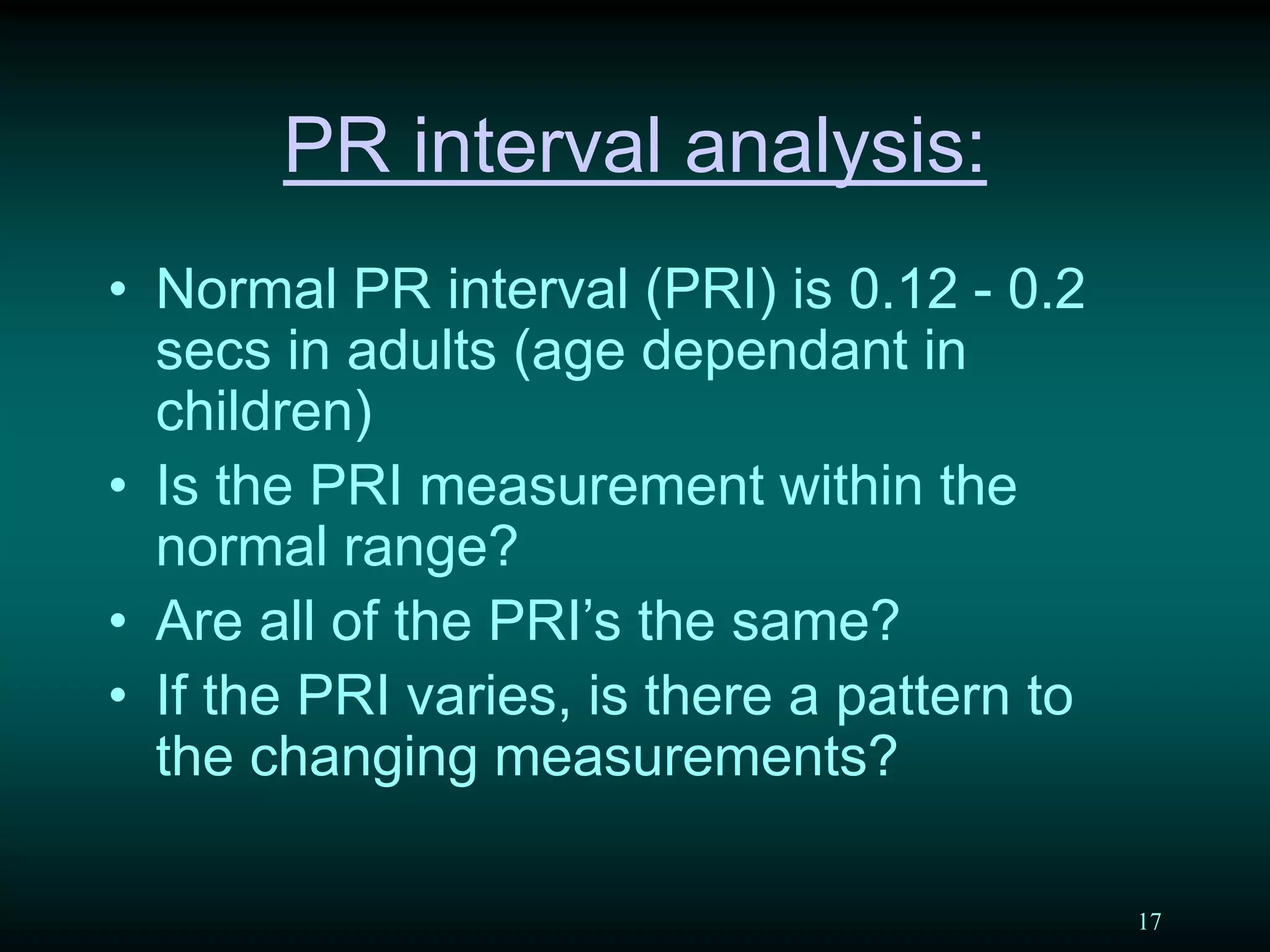 17
PR interval analysis:
• Normal PR interval (PRI) is 0.12 - 0.2
secs in adults (age dependant in
children)
• Is the PRI measurement within the
normal range?
• Are all of the PRI’s the same?
• If the PRI varies, is there a pattern to
the changing measurements?
 
