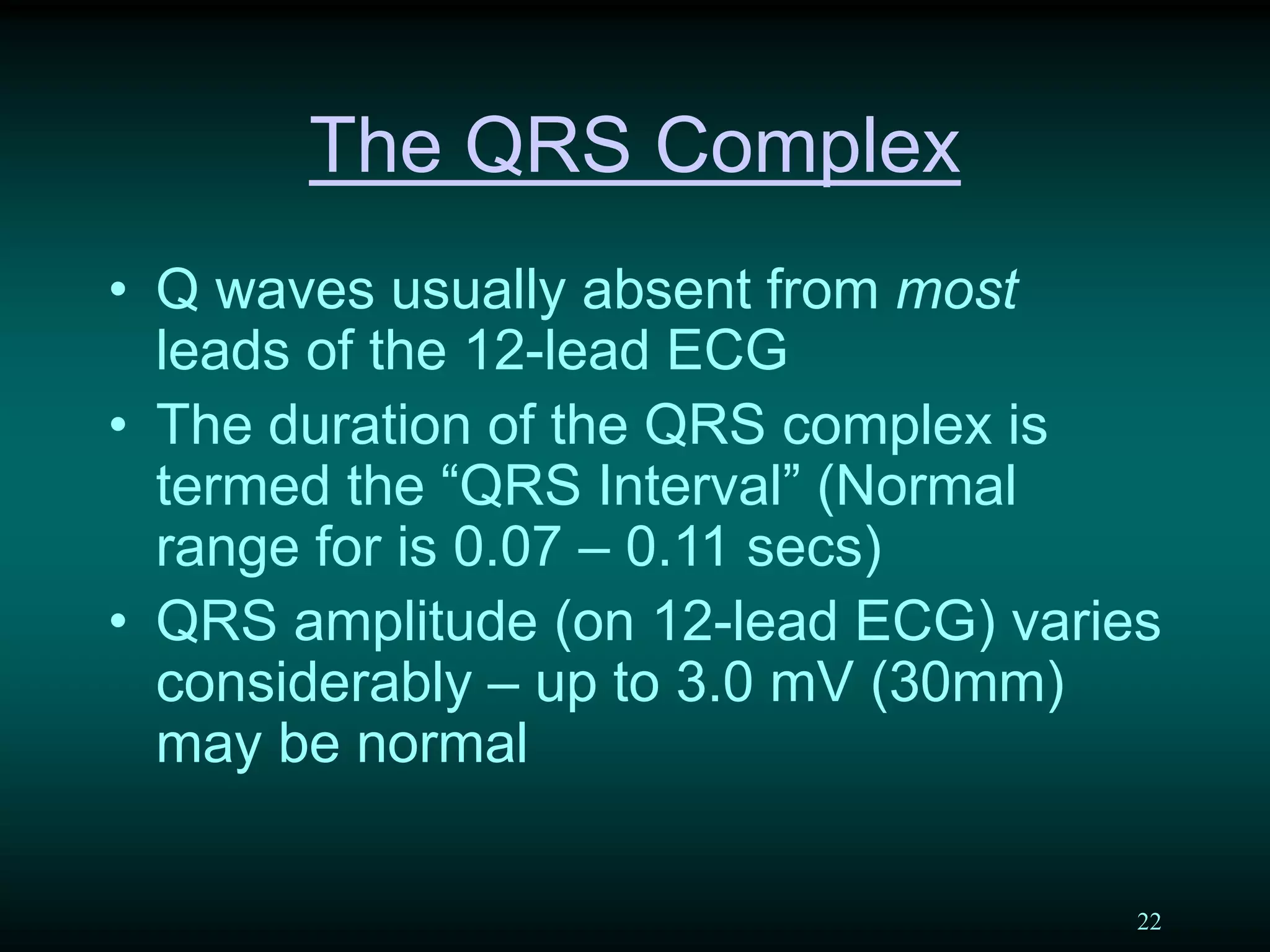 22
The QRS Complex
• Q waves usually absent from most
leads of the 12-lead ECG
• The duration of the QRS complex is
termed the “QRS Interval” (Normal
range for is 0.07 – 0.11 secs)
• QRS amplitude (on 12-lead ECG) varies
considerably – up to 3.0 mV (30mm)
may be normal
 
