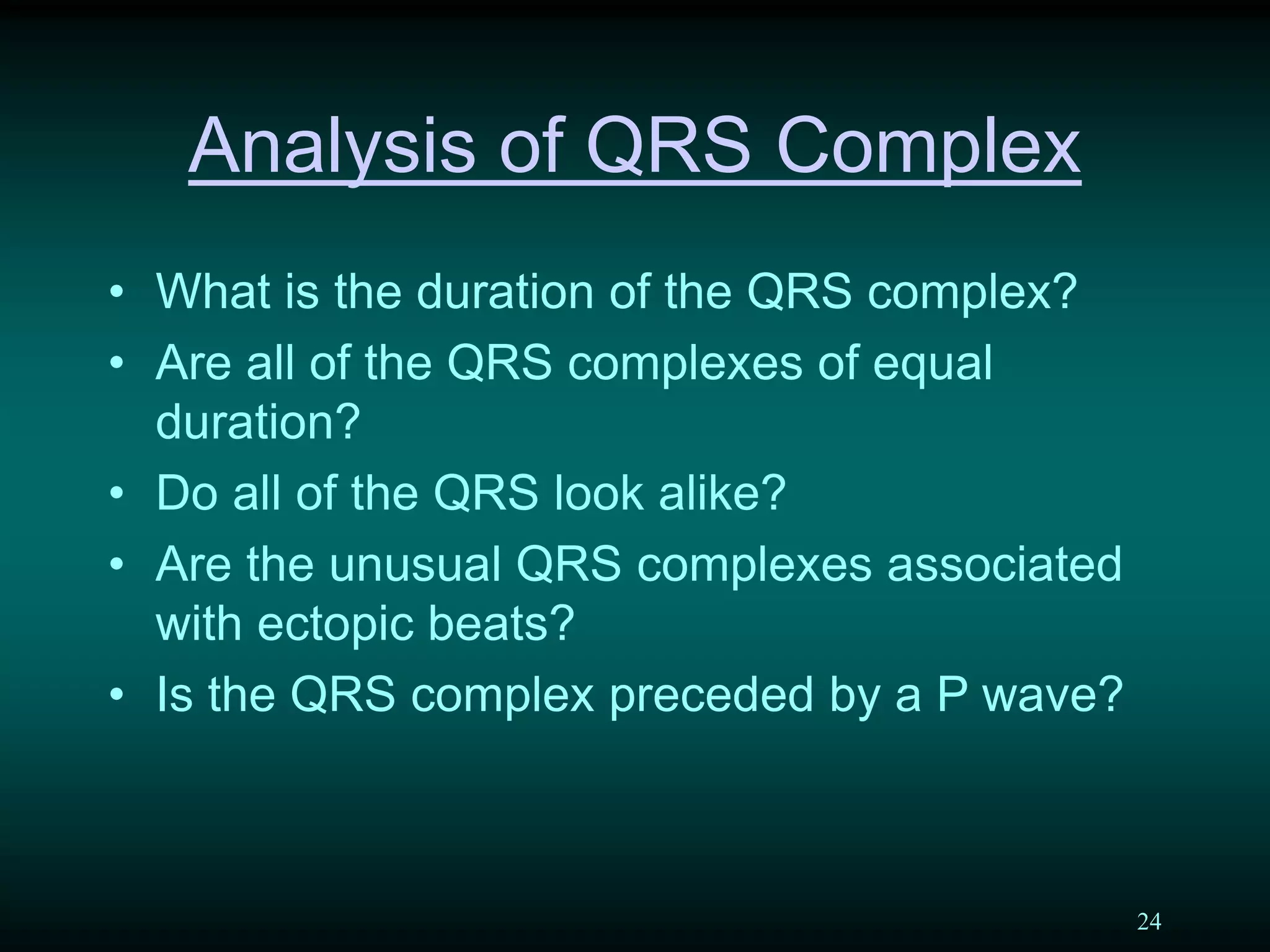 24
Analysis of QRS Complex
• What is the duration of the QRS complex?
• Are all of the QRS complexes of equal
duration?
• Do all of the QRS look alike?
• Are the unusual QRS complexes associated
with ectopic beats?
• Is the QRS complex preceded by a P wave?
 