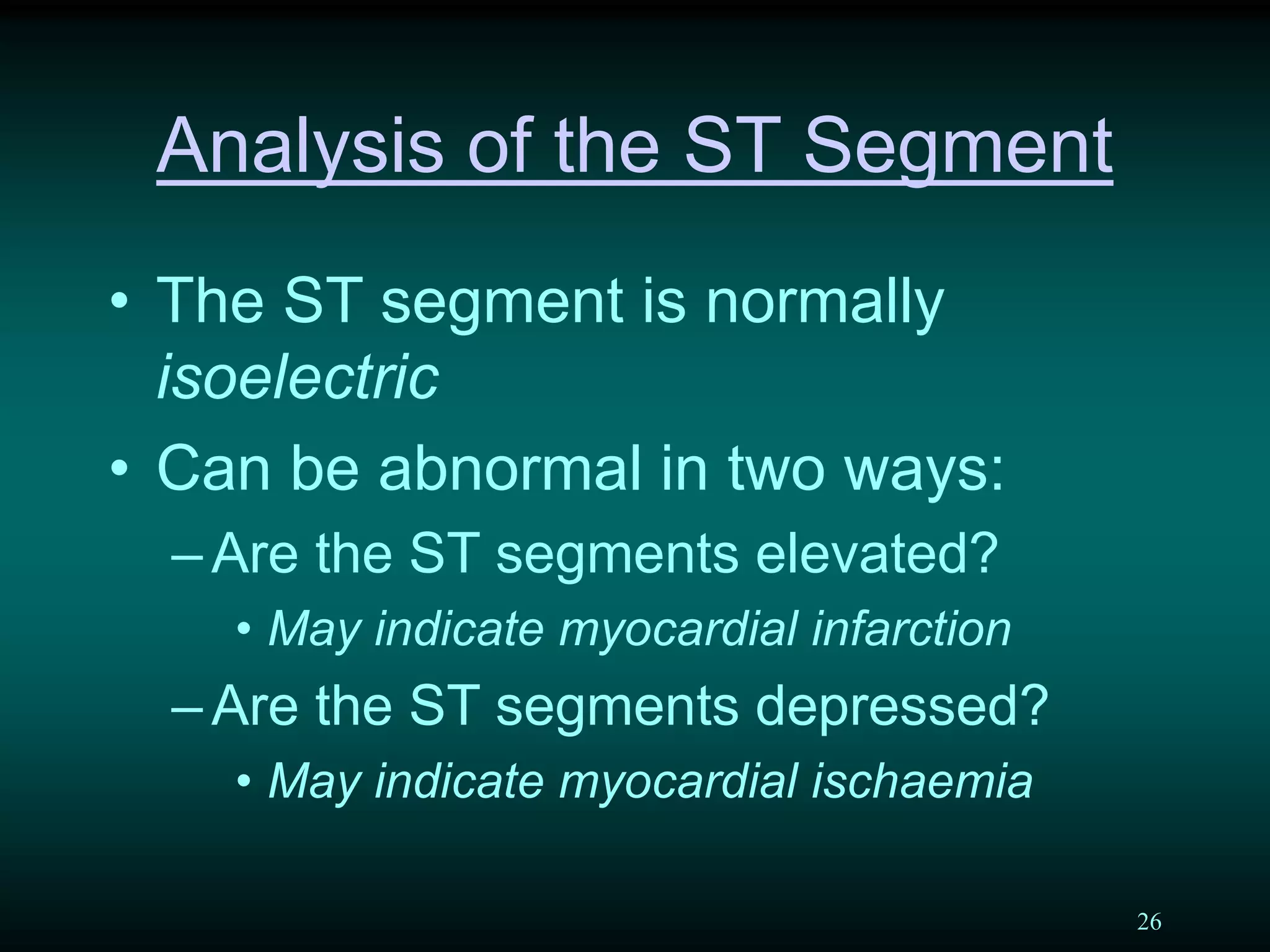 26
Analysis of the ST Segment
• The ST segment is normally
isoelectric
• Can be abnormal in two ways:
–Are the ST segments elevated?
• May indicate myocardial infarction
–Are the ST segments depressed?
• May indicate myocardial ischaemia
 