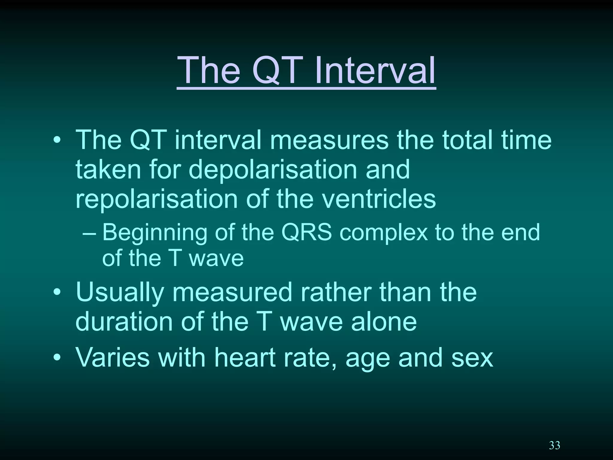 33
The QT Interval
• The QT interval measures the total time
taken for depolarisation and
repolarisation of the ventricles
– Beginning of the QRS complex to the end
of the T wave
• Usually measured rather than the
duration of the T wave alone
• Varies with heart rate, age and sex
 