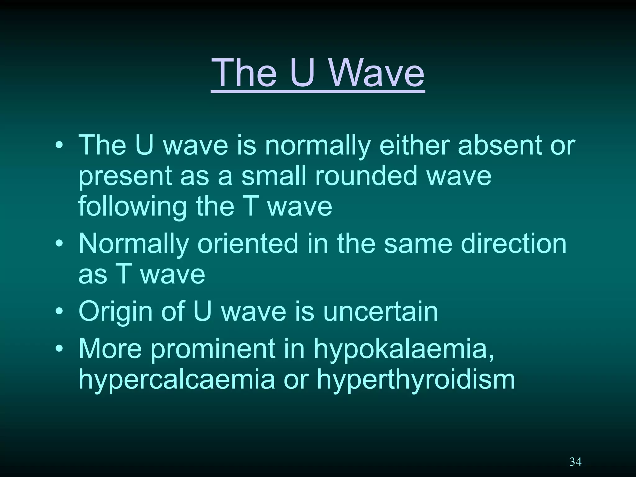 34
The U Wave
• The U wave is normally either absent or
present as a small rounded wave
following the T wave
• Normally oriented in the same direction
as T wave
• Origin of U wave is uncertain
• More prominent in hypokalaemia,
hypercalcaemia or hyperthyroidism
 