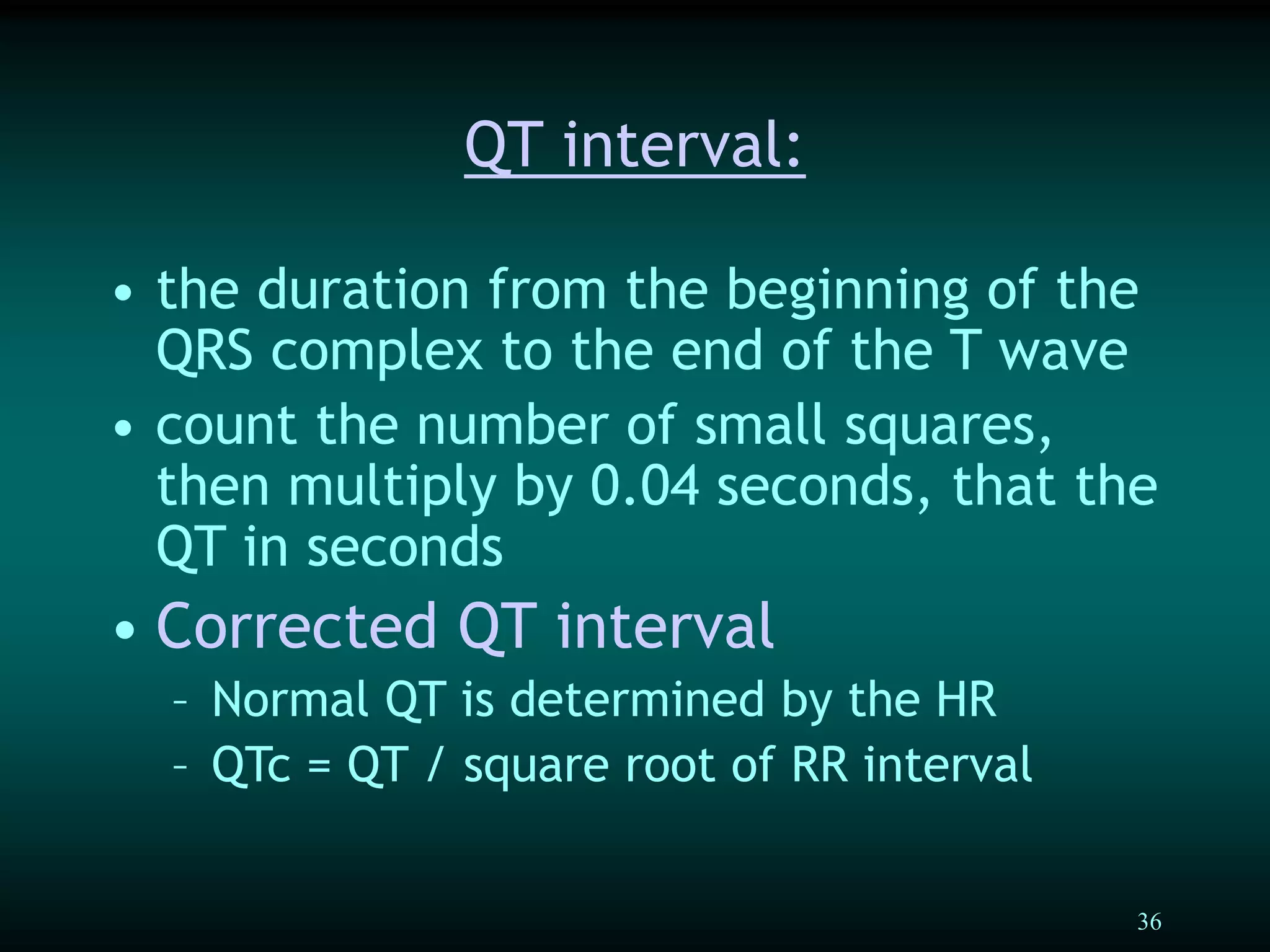 36
QT interval:
• the duration from the beginning of the
QRS complex to the end of the T wave
• count the number of small squares,
then multiply by 0.04 seconds, that the
QT in seconds
• Corrected QT interval
– Normal QT is determined by the HR
– QTc = QT / square root of RR interval
 