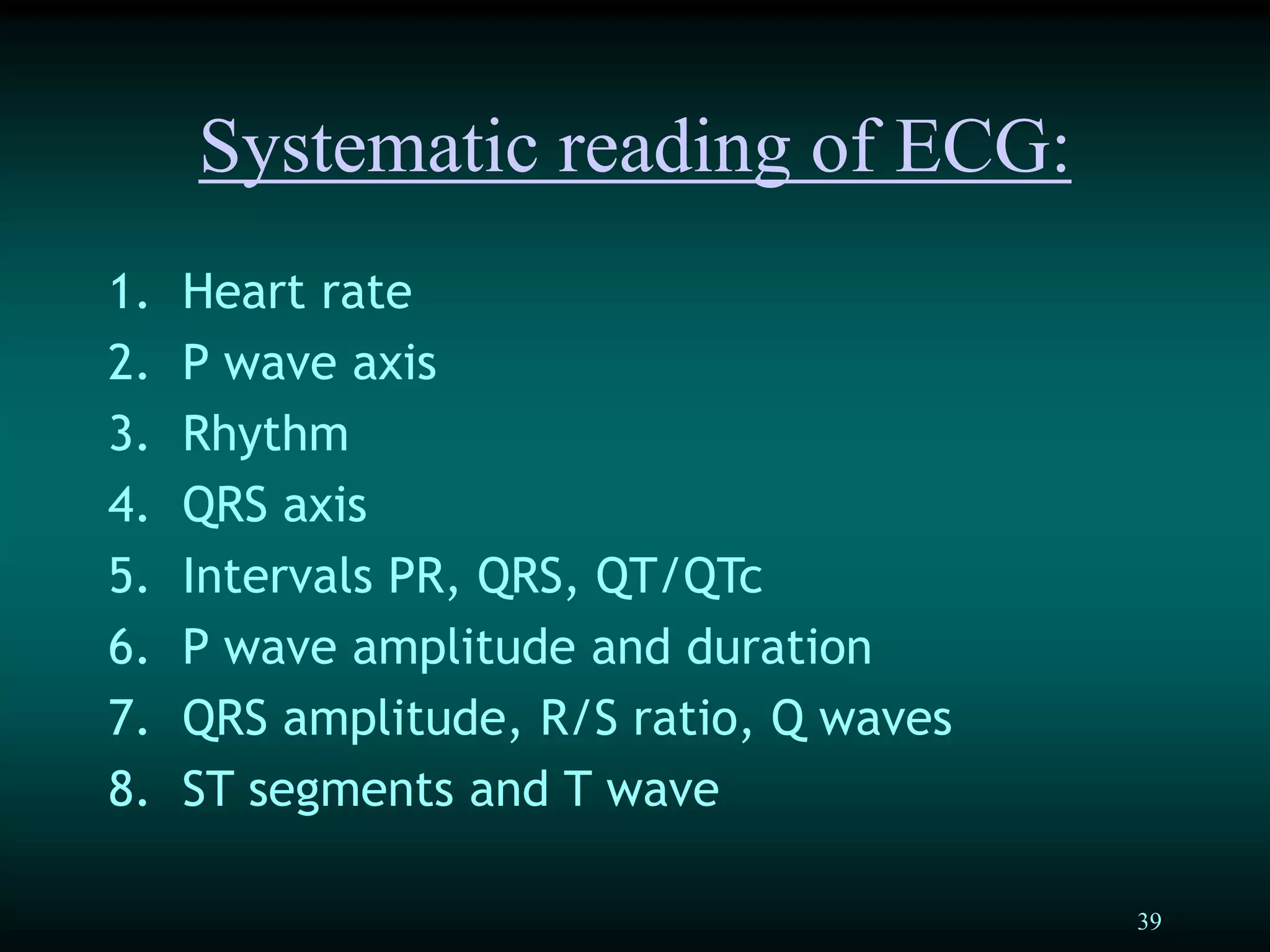 39
Systematic reading of ECG:
1. Heart rate
2. P wave axis
3. Rhythm
4. QRS axis
5. Intervals PR, QRS, QT/QTc
6. P wave amplitude and duration
7. QRS amplitude, R/S ratio, Q waves
8. ST segments and T wave
 