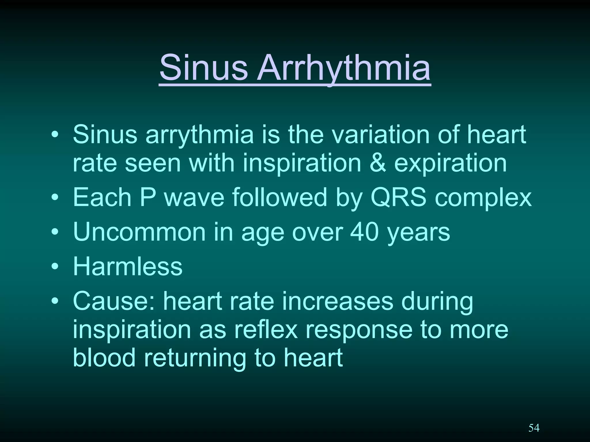 54
Sinus Arrhythmia
• Sinus arrythmia is the variation of heart
rate seen with inspiration & expiration
• Each P wave followed by QRS complex
• Uncommon in age over 40 years
• Harmless
• Cause: heart rate increases during
inspiration as reflex response to more
blood returning to heart
 