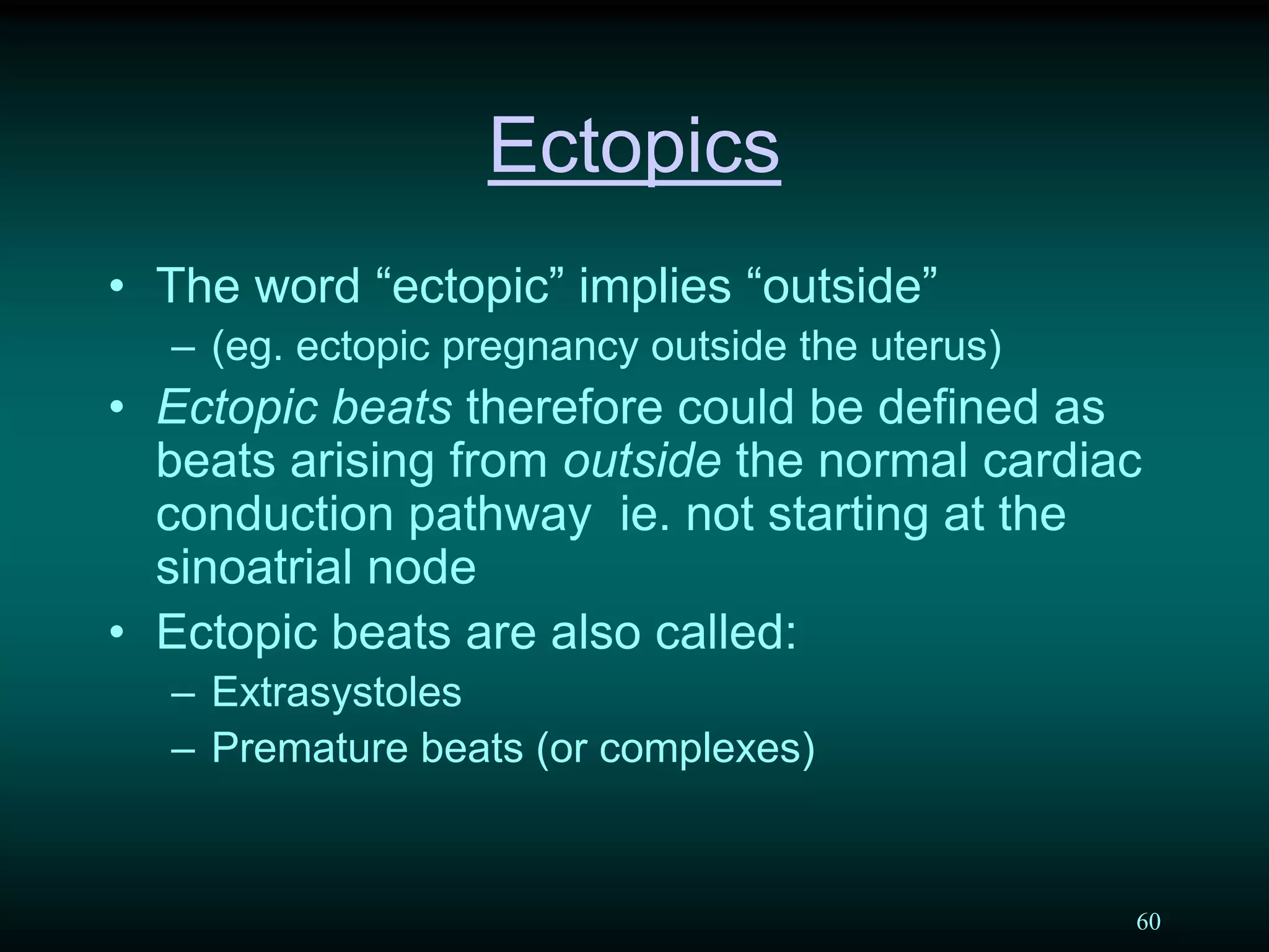 60
Ectopics
• The word “ectopic” implies “outside”
– (eg. ectopic pregnancy outside the uterus)
• Ectopic beats therefore could be defined as
beats arising from outside the normal cardiac
conduction pathway ie. not starting at the
sinoatrial node
• Ectopic beats are also called:
– Extrasystoles
– Premature beats (or complexes)
 