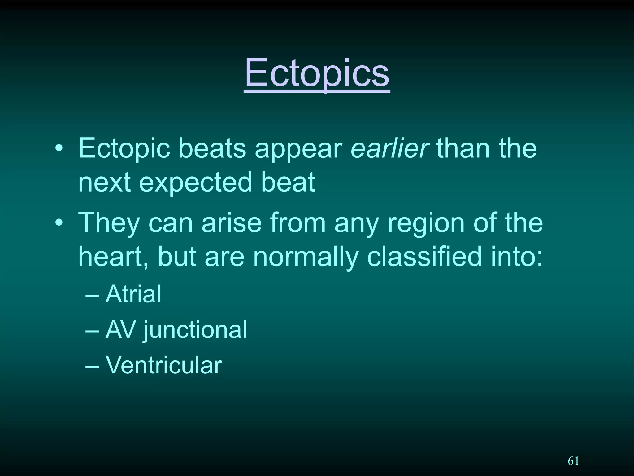 61
Ectopics
• Ectopic beats appear earlier than the
next expected beat
• They can arise from any region of the
heart, but are normally classified into:
– Atrial
– AV junctional
– Ventricular
 