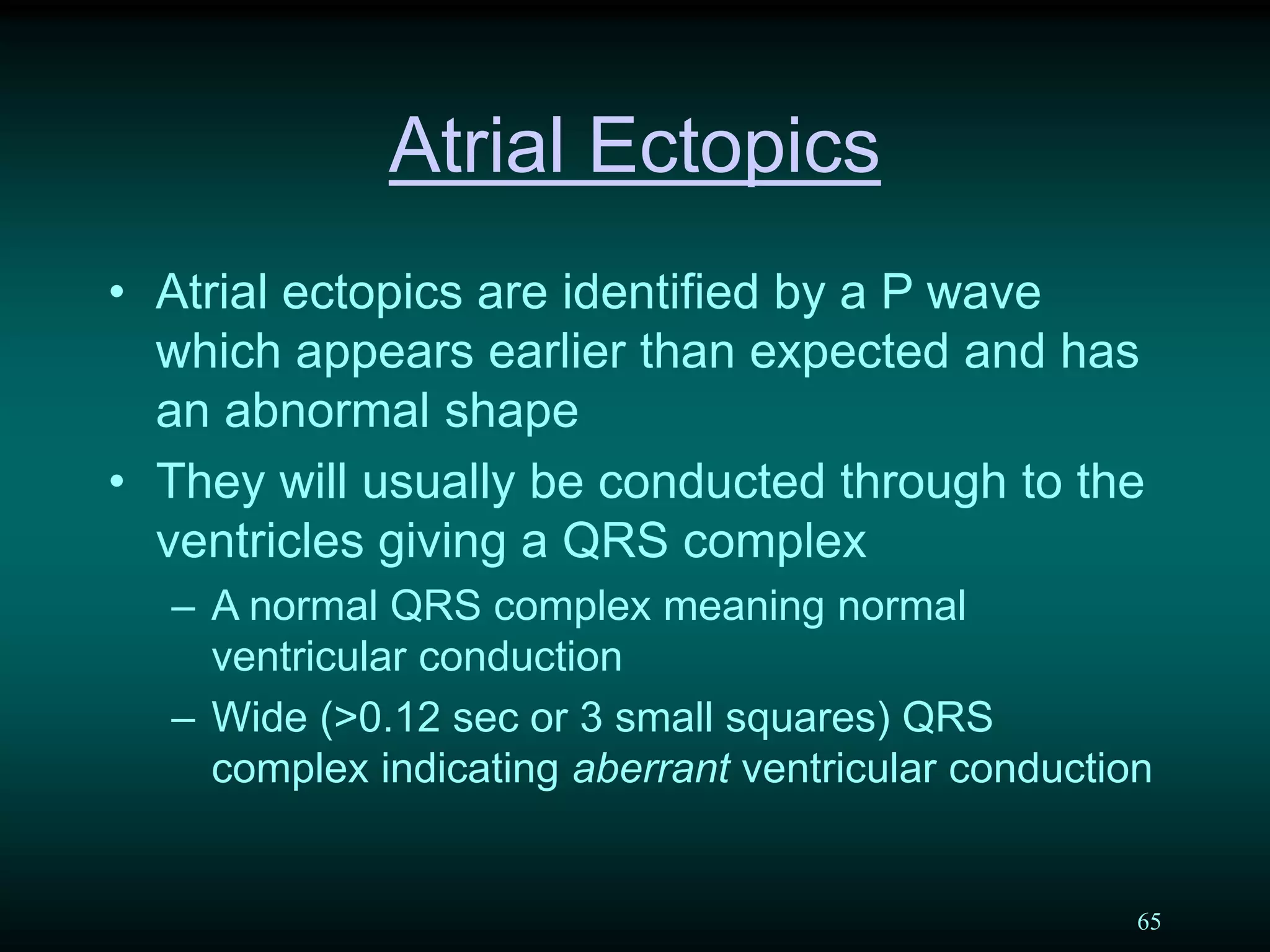 65
Atrial Ectopics
• Atrial ectopics are identified by a P wave
which appears earlier than expected and has
an abnormal shape
• They will usually be conducted through to the
ventricles giving a QRS complex
– A normal QRS complex meaning normal
ventricular conduction
– Wide (>0.12 sec or 3 small squares) QRS
complex indicating aberrant ventricular conduction
 