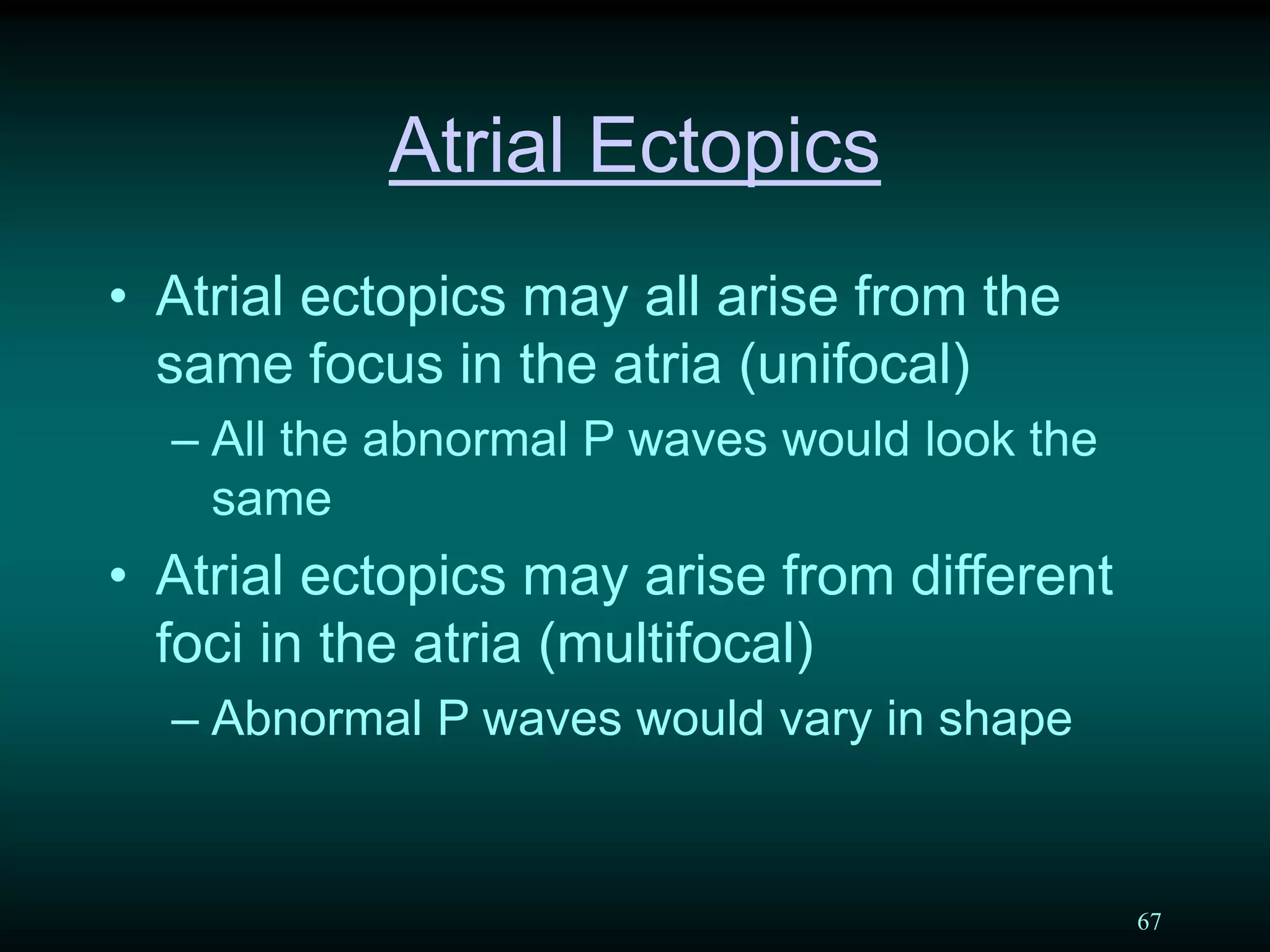 67
Atrial Ectopics
• Atrial ectopics may all arise from the
same focus in the atria (unifocal)
– All the abnormal P waves would look the
same
• Atrial ectopics may arise from different
foci in the atria (multifocal)
– Abnormal P waves would vary in shape
 
