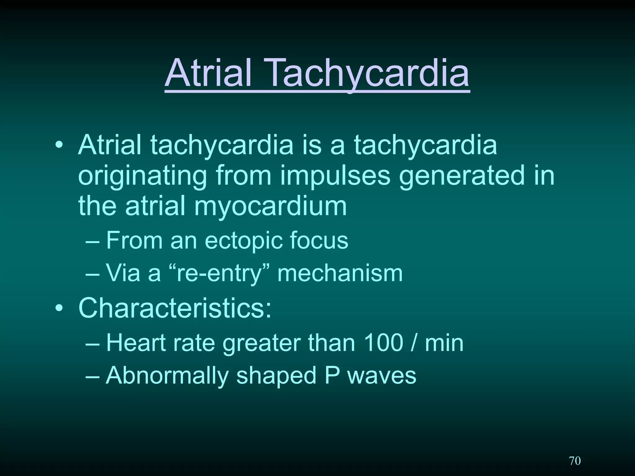 70
Atrial Tachycardia
• Atrial tachycardia is a tachycardia
originating from impulses generated in
the atrial myocardium
– From an ectopic focus
– Via a “re-entry” mechanism
• Characteristics:
– Heart rate greater than 100 / min
– Abnormally shaped P waves
 