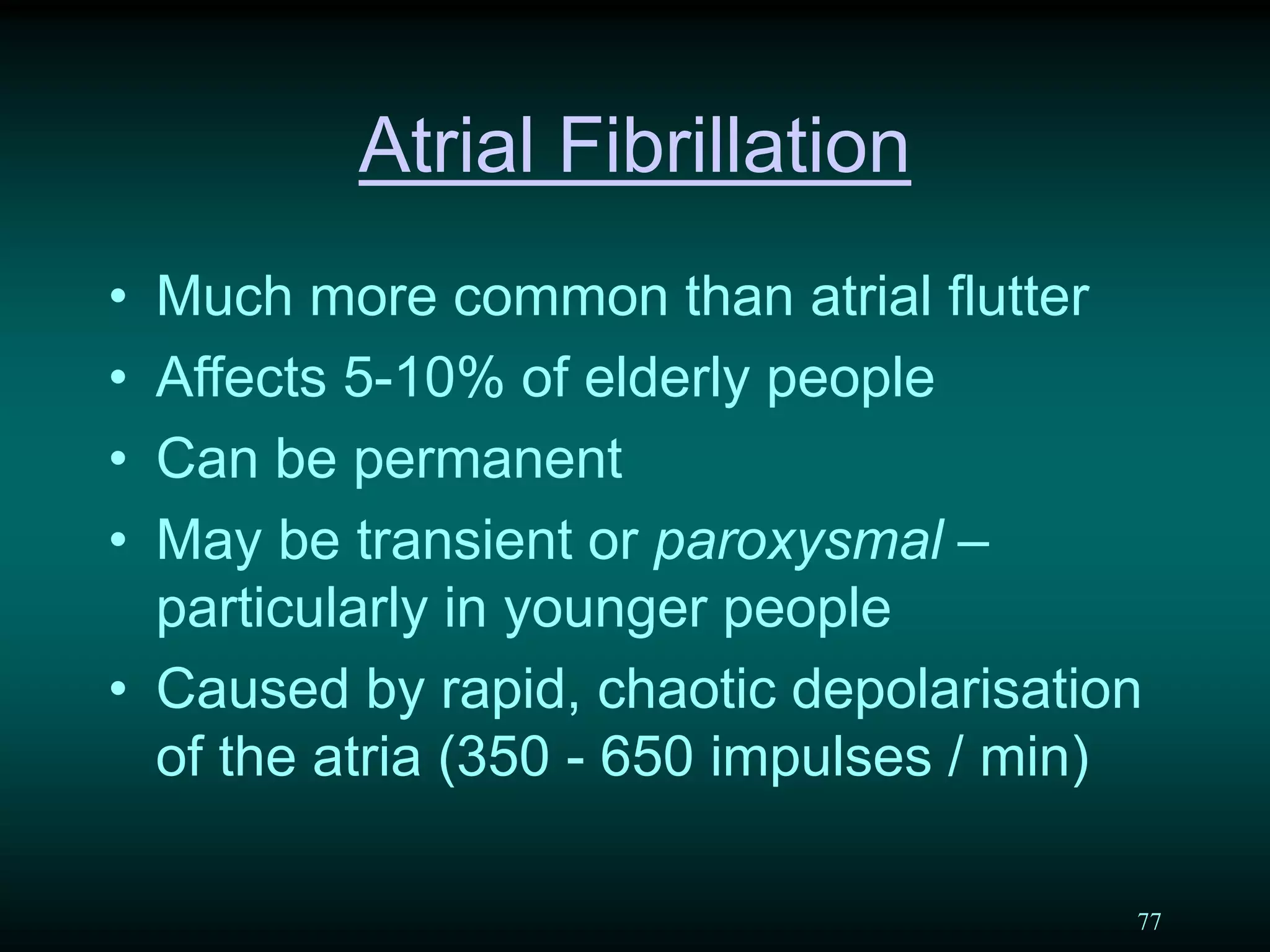 77
Atrial Fibrillation
• Much more common than atrial flutter
• Affects 5-10% of elderly people
• Can be permanent
• May be transient or paroxysmal –
particularly in younger people
• Caused by rapid, chaotic depolarisation
of the atria (350 - 650 impulses / min)
 