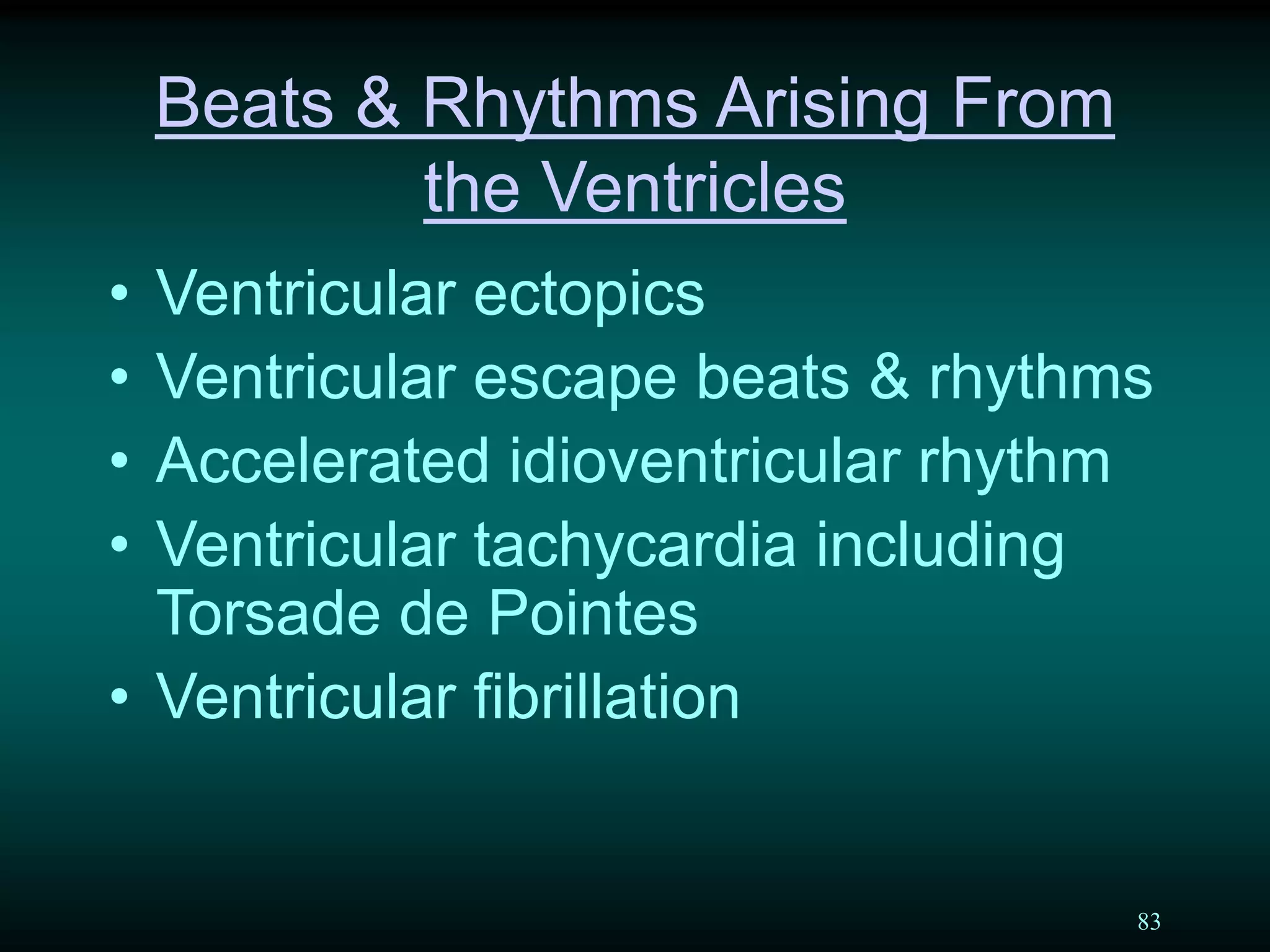 83
Beats & Rhythms Arising From
the Ventricles
• Ventricular ectopics
• Ventricular escape beats & rhythms
• Accelerated idioventricular rhythm
• Ventricular tachycardia including
Torsade de Pointes
• Ventricular fibrillation
 