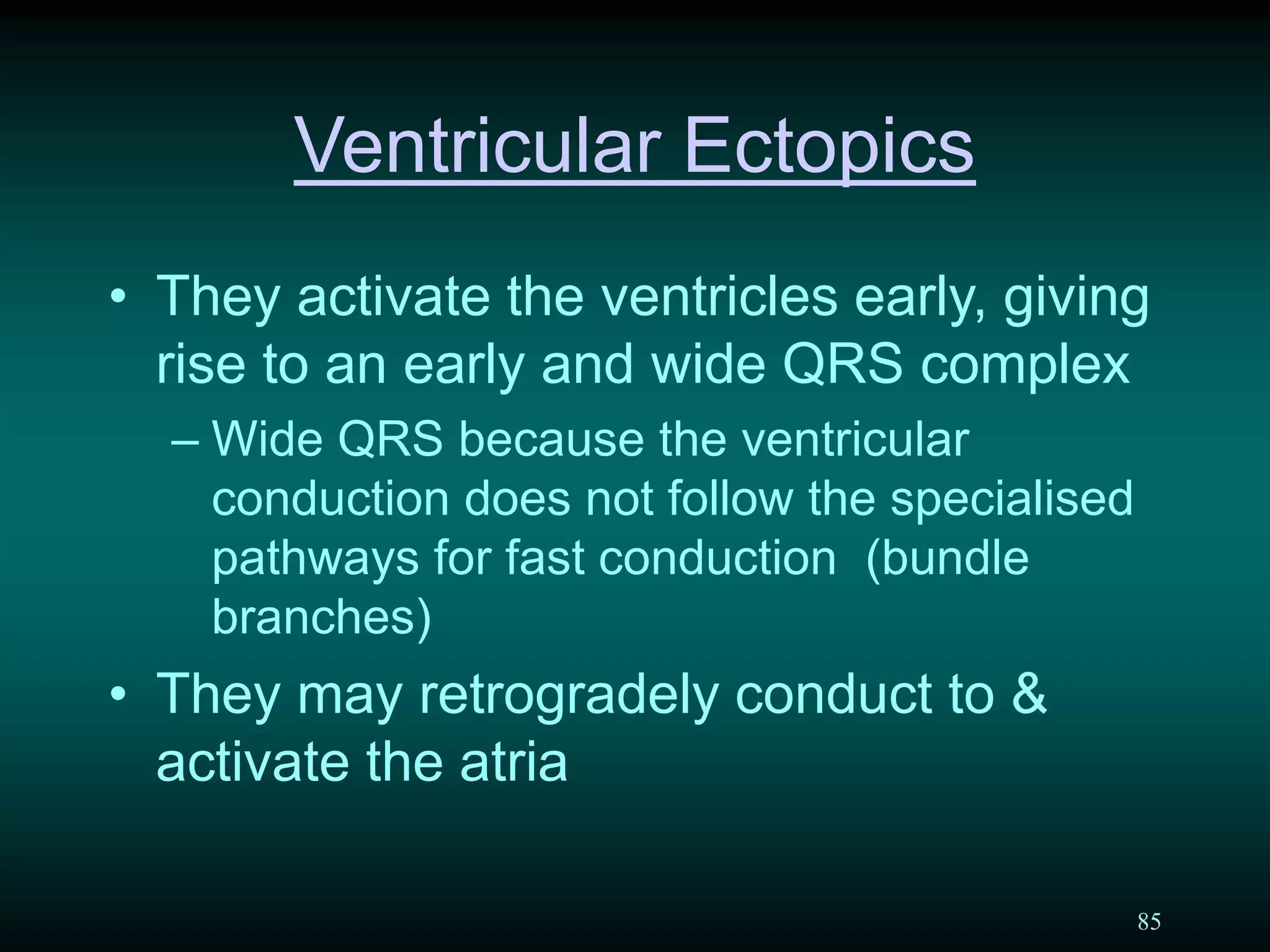 85
Ventricular Ectopics
• They activate the ventricles early, giving
rise to an early and wide QRS complex
– Wide QRS because the ventricular
conduction does not follow the specialised
pathways for fast conduction (bundle
branches)
• They may retrogradely conduct to &
activate the atria
 