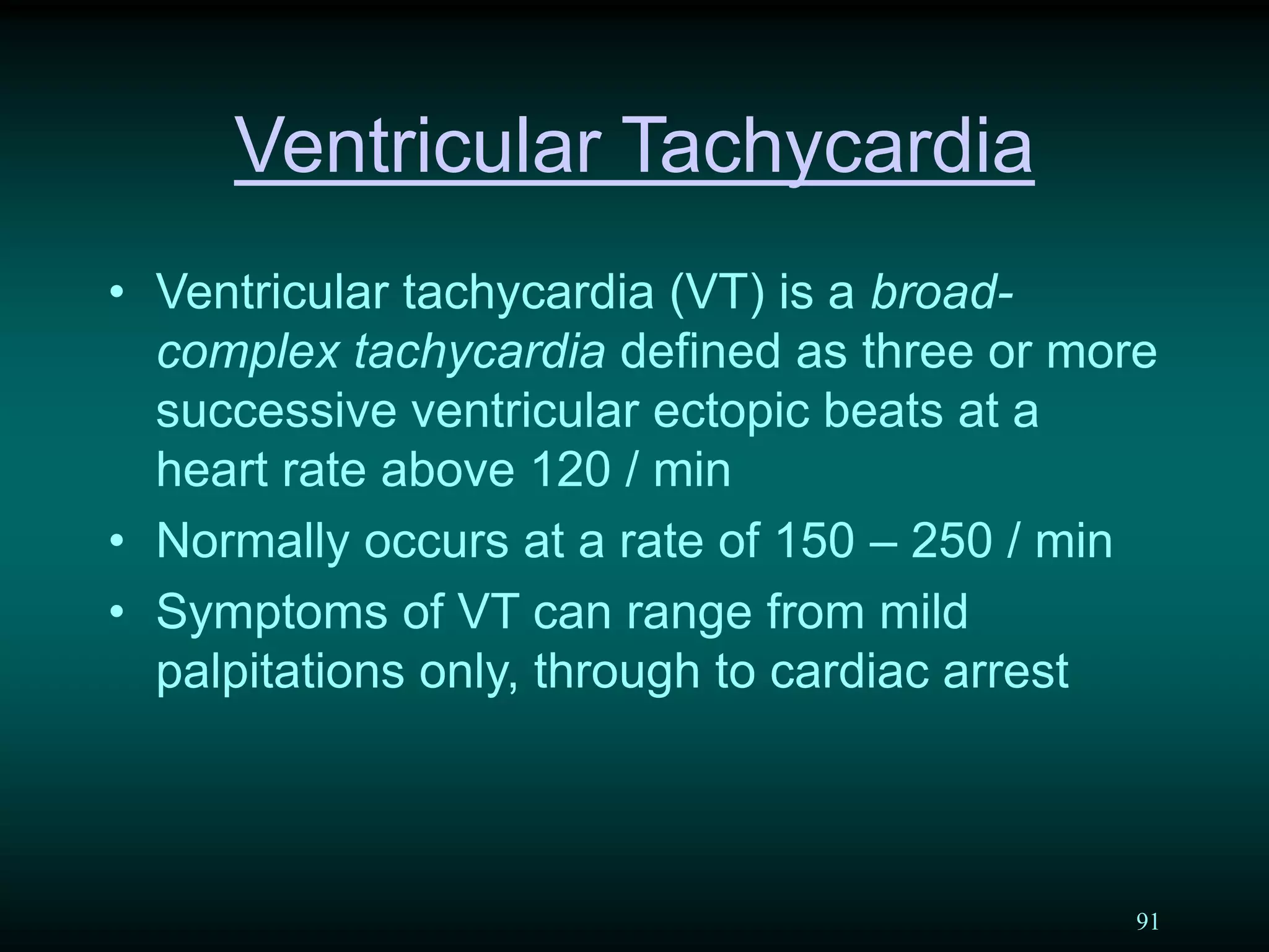 91
Ventricular Tachycardia
• Ventricular tachycardia (VT) is a broad-
complex tachycardia defined as three or more
successive ventricular ectopic beats at a
heart rate above 120 / min
• Normally occurs at a rate of 150 – 250 / min
• Symptoms of VT can range from mild
palpitations only, through to cardiac arrest
 