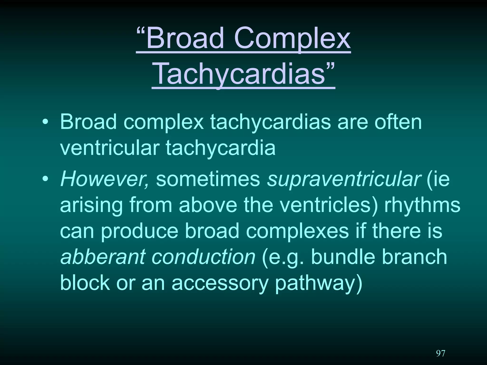 97
“Broad Complex
Tachycardias”
• Broad complex tachycardias are often
ventricular tachycardia
• However, sometimes supraventricular (ie
arising from above the ventricles) rhythms
can produce broad complexes if there is
abberant conduction (e.g. bundle branch
block or an accessory pathway)
 