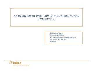AN OVERVIEW OF PARTICIPATORY MONITORING AND 
EVALUATION 
Md Nazmul Alam 
SSeenniioorr MM&&EE OOffffiicceerr 
RCC programme of The Global Fund 
Center for HIV and AIDS 
ICDDRB 
 