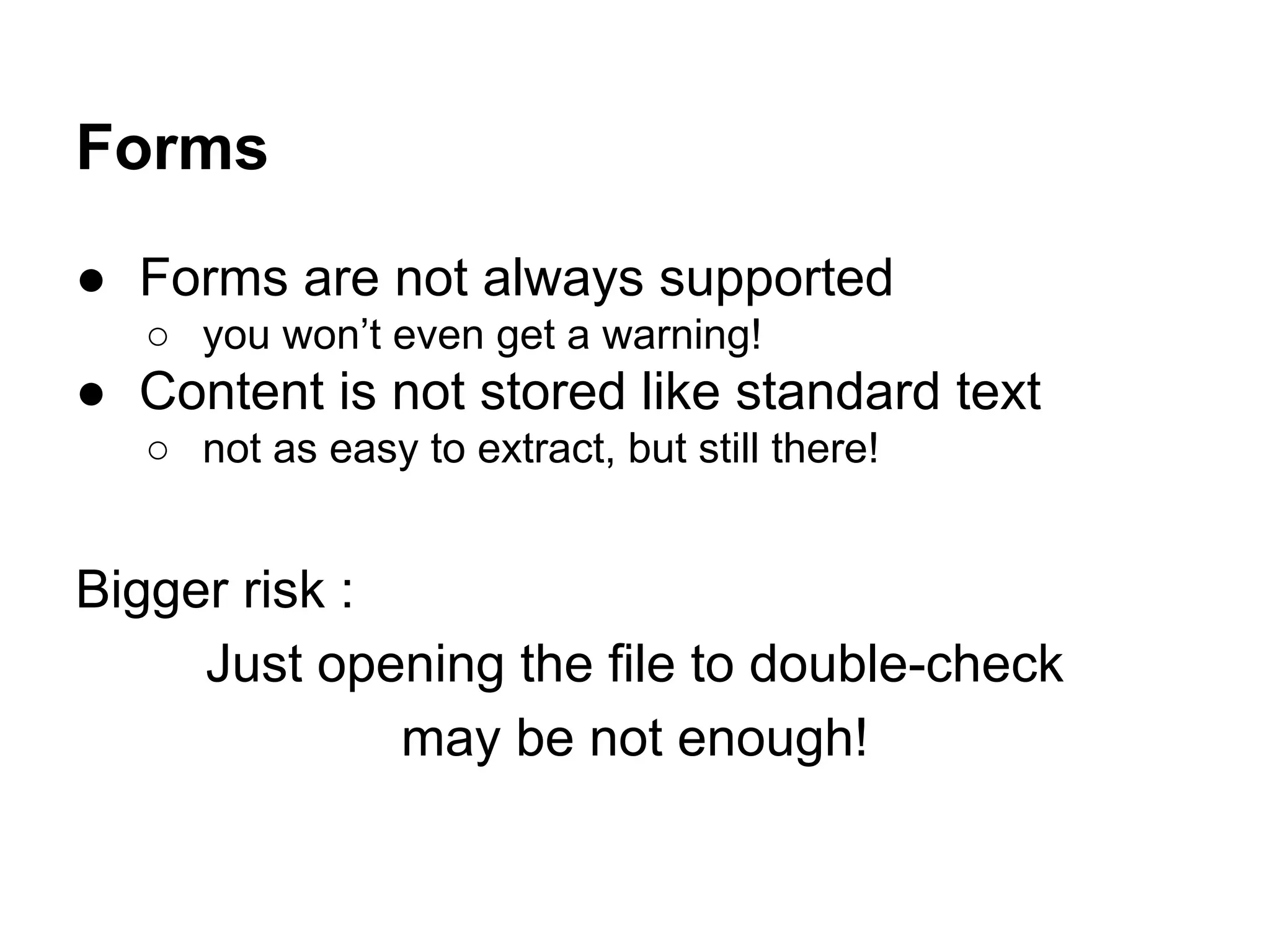 Forms
● Forms are not always supported
○ you won’t even get a warning!
● Content is not stored like standard text
○ not as easy to extract, but still there!
Bigger risk :
Just opening the file to double-check
may be not enough!
 