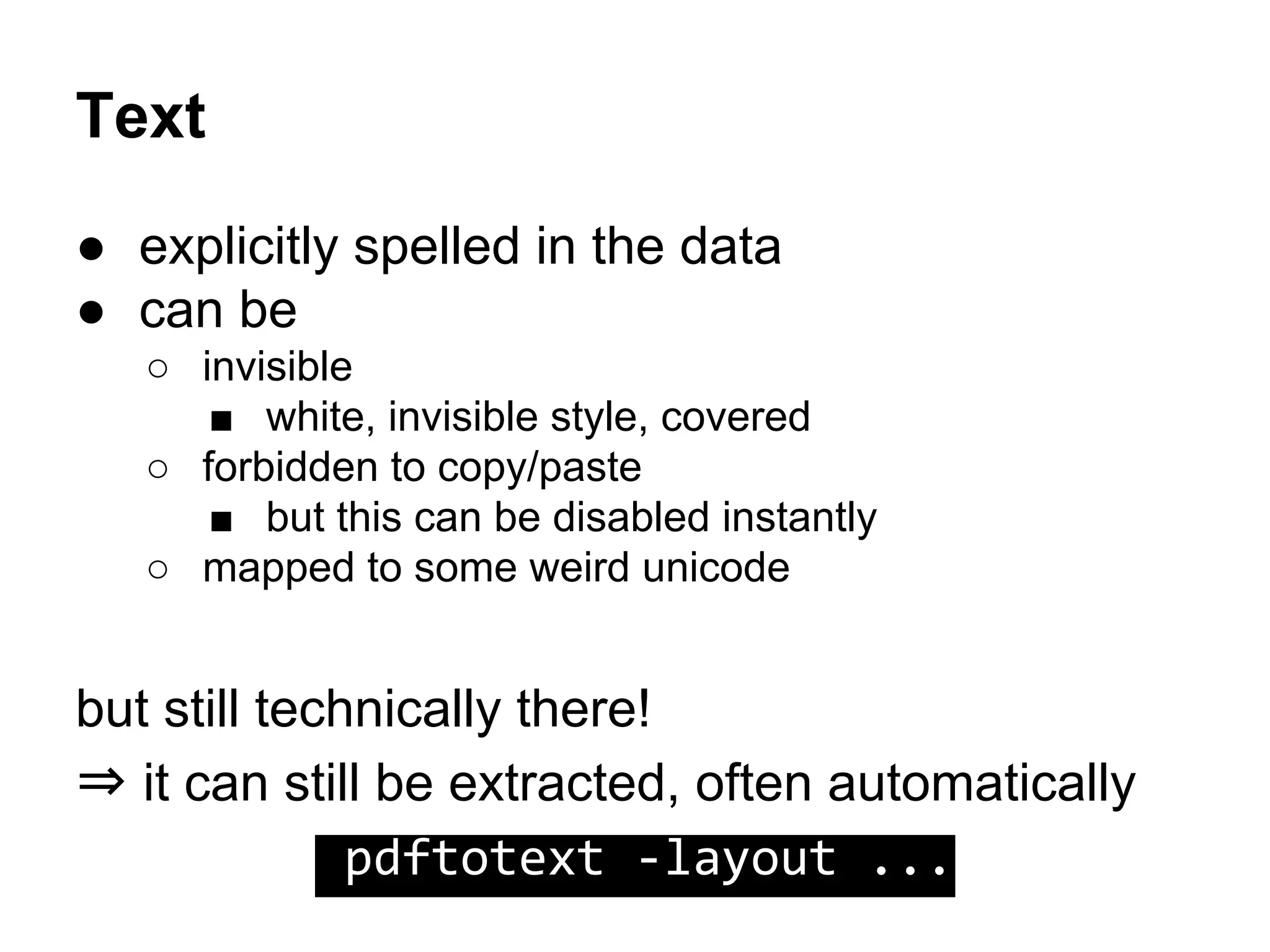 Text
● explicitly spelled in the data
● can be
○ invisible
■ white, invisible style, covered
○ forbidden to copy/paste
■ but this can be disabled instantly
○ mapped to some weird unicode
but still technically there!
⇒ it can still be extracted, often automatically
pdftotext -layout ...
 