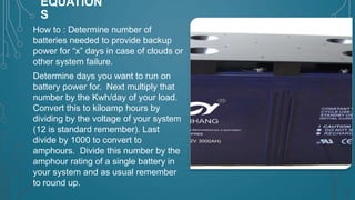 EQUATION
S
How to : Determine number of
batteries needed to provide backup
power for “x” days in case of clouds or
other system failure.
Determine days you want to run on
battery power for. Next multiply that
number by the Kwh/day of your load.
Convert this to kiloamp hours by
dividing by the voltage of your system
(12 is standard remember). Last
divide by 1000 to convert to
amphours. Divide this number by the
amphour rating of a single battery in
your system and as usual remember
to round up.

 