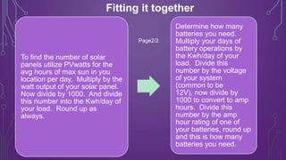 Fitting it together
Page2/2

To find the number of solar
panels utilize PVwatts for the
avg hours of max sun in you
location per day. Multiply by the
watt output of your solar panel.
Now divide by 1000. And divide
this number into the Kwh/day of
your load. Round up as
always.

Determine how many
batteries you need.
Multiply your days of
battery operations by
the Kwh/day of your
load. Divide this
number by the voltage
of your system
(common to be
12V), now divide by
1000 to convert to amp
hours. Divide this
number by the amp
hour rating of one of
your batteries, round up
and this is how many
batteries you need.

 